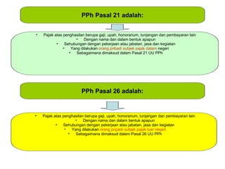 PPh Pasal 21 adalah:


•   Pajak atas penghasilan berupa gaji, upah, honorarium, tunjangan dan pembayaran lain
                      •    Dengan nama dan dalam bentuk apapun
           •    Sehubungan dengan pekerjaan atau jabatan, jasa dan kegiatan
               •    Yang dilakukan orang pribadi subjek pajak dalam negeri
                  •    Sebagaimana dimaksud dalam Pasal 21 UU PPh




                         PPh Pasal 26 adalah:


•   Pajak atas penghasilan berupa gaji, upah, honorarium, tunjangan dan pembayaran lain
                     •    Dengan nama dan dalam bentuk apapun
           •   Sehubungan dengan pekerjaan atau jabatan, jasa dan kegiatan
                •   Yang dilakukan orang pripadi subjek pajak luar negeri
                  •   Sebagaimana dimaksud dalam Pasal 26 UU PPh
 