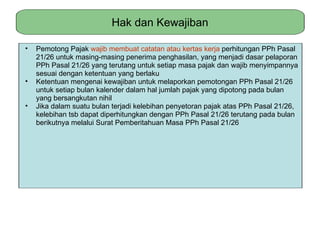 Hak dan Kewajiban

•   Pemotong Pajak wajib membuat catatan atau kertas kerja perhitungan PPh Pasal
    21/26 untuk masing-masing penerima penghasilan, yang menjadi dasar pelaporan
    PPh Pasal 21/26 yang terutang untuk setiap masa pajak dan wajib menyimpannya
    sesuai dengan ketentuan yang berlaku
•   Ketentuan mengenai kewajiban untuk melaporkan pemotongan PPh Pasal 21/26
    untuk setiap bulan kalender dalam hal jumlah pajak yang dipotong pada bulan
    yang bersangkutan nihil
•   Jika dalam suatu bulan terjadi kelebihan penyetoran pajak atas PPh Pasal 21/26,
    kelebihan tsb dapat diperhitungkan dengan PPh Pasal 21/26 terutang pada bulan
    berikutnya melalui Surat Pemberitahuan Masa PPh Pasal 21/26
 