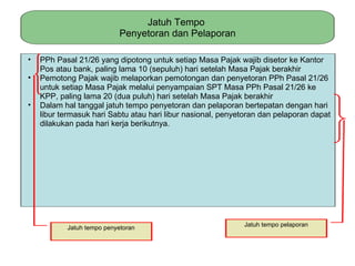 Jatuh Tempo
                            Penyetoran dan Pelaporan

•   PPh Pasal 21/26 yang dipotong untuk setiap Masa Pajak wajib disetor ke Kantor
    Pos atau bank, paling lama 10 (sepuluh) hari setelah Masa Pajak berakhir
•   Pemotong Pajak wajib melaporkan pemotongan dan penyetoran PPh Pasal 21/26
    untuk setiap Masa Pajak melalui penyampaian SPT Masa PPh Pasal 21/26 ke
    KPP, paling lama 20 (dua puluh) hari setelah Masa Pajak berakhir
•   Dalam hal tanggal jatuh tempo penyetoran dan pelaporan bertepatan dengan hari
    libur termasuk hari Sabtu atau hari libur nasional, penyetoran dan pelaporan dapat
    dilakukan pada hari kerja berikutnya.




           Jatuh tempo penyetoran                            Jatuh tempo pelaporan
 