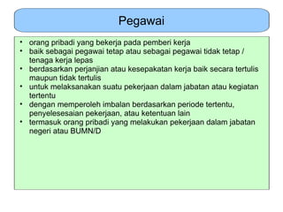 Pegawai
• orang pribadi yang bekerja pada pemberi kerja
• baik sebagai pegawai tetap atau sebagai pegawai tidak tetap /
  tenaga kerja lepas
• berdasarkan perjanjian atau kesepakatan kerja baik secara tertulis
  maupun tidak tertulis
• untuk melaksanakan suatu pekerjaan dalam jabatan atau kegiatan
  tertentu
• dengan memperoleh imbalan berdasarkan periode tertentu,
  penyelesesaian pekerjaan, atau ketentuan lain
• termasuk orang pribadi yang melakukan pekerjaan dalam jabatan
  negeri atau BUMN/D
 