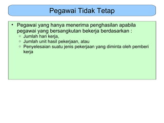 Pegawai Tidak Tetap
• Pegawai yang hanya menerima penghasilan apabila
  pegawai yang bersangkutan bekerja berdasarkan :
  o   Jumlah hari kerja,
  o   Jumlah unit hasil pekerjaan, atau
  o   Penyelesaian suatu jenis pekerjaan yang diminta oleh pemberi
      kerja
 