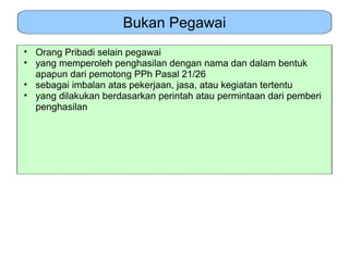 Bukan Pegawai
• Orang Pribadi selain pegawai
• yang memperoleh penghasilan dengan nama dan dalam bentuk
  apapun dari pemotong PPh Pasal 21/26
• sebagai imbalan atas pekerjaan, jasa, atau kegiatan tertentu
• yang dilakukan berdasarkan perintah atau permintaan dari pemberi
  penghasilan
 