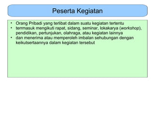Peserta Kegiatan
• Orang Pribadi yang terlibat dalam suatu kegiatan tertentu
• terrmasuk mengikuti rapat, sidang, seminar, lokakarya (workshop),
  pendidikan, pertunjukan, olahraga, atau kegiatan lainnya
• dan menerima atau memperoleh imbalan sehubungan dengan
  keikutsertaannya dalam kegiatan tersebut
 