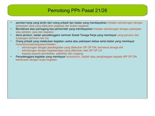 Pemotong PPh Pasal 21/26

•   pemberi kerja yang terdiri dari orang pribadi dan badan yang membayarkan imbalan sehubungan dengan
    pekerjaan/ jasa yang dilakukan pegawai dan bukan pegawai
•   Bendahara atau pemegang kas pemerintah yang membayarkan imbalan sehubungan dengan pekerjaan
    atau jabatan, jasa dan kegiatan
•   dana pensiun, badan penyelenggara Jaminan Sosial Tenaga Kerja yang membayar uang pensiun dan
    tunjangan/ jaminan hari tua
•   Orang pribadi yang melakukan kegiatan usaha atau pekerjaan bebas serta badan yang membayar
    honorarium/pembayaran/imbalan :
      o sehubungan dengan jasa/kegiatan yang dilakukan SP OP DN, termasuk tenaga ahli
      o sehubungan dengan kegiatan/jasa yang dilakukan oleh SP OP LN
      o kepada peserta pendidikan, pelatihan dan magang
•   Penyelenggara kegiatan yang membayar honorarium, hadiah atau penghargaan kepada WP OP DN
    berkenaan dengan suatu kegiatan
 