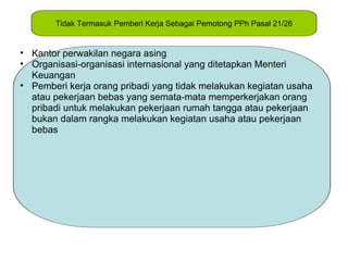 Tidak Termasuk Pemberi Kerja Sebagai Pemotong PPh Pasal 21/26


• Kantor perwakilan negara asing
• Organisasi-organisasi internasional yang ditetapkan Menteri
  Keuangan
• Pemberi kerja orang pribadi yang tidak melakukan kegiatan usaha
  atau pekerjaan bebas yang semata-mata memperkerjakan orang
  pribadi untuk melakukan pekerjaan rumah tangga atau pekerjaan
  bukan dalam rangka melakukan kegiatan usaha atau pekerjaan
  bebas
 