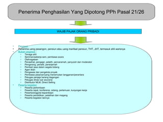 Penerima Penghasilan Yang Dipotong PPh Pasal 21/26


                                        WAJIB PAJAK ORANG PRIBADI




•   Pegawai
•   Penerima uang pesangon, pensiun atau uang manfaat pensiun, THT, JHT, termasuk ahli warisnya
•   Bukan pegawai :
     o   Tenaga ahli
     o   Seniman/pekerja seni, pembawa acara
     o   Olahragawan
     o   Penasihat, pengajar, pelatih, penceramah, penyuluh dan moderator
     o   Pengarang, peneliti, penerjemah
     o   Pemberi jasa dalam segala bidang
     o   Agen iklan
     o   Pengawas dan pengelola proyek
     o   Pembawa pesanan/yang menemukan langganan/perantara
     o   Petugas penjaja barang dagangan
     o   Petugas dinas luar asuransi
     o   Distributor MLM, Direct Selling
•   Peserta kegiatan
     o   Peserta perlombaan
     o   Peserta rapat, konferensi, sidang, pertemuan, kunjungan kerja
     o   Peserta/anggota kepanitiaan
     o   Peserta pendidikan, pelatihan dan magang
     o   Peserta kegiatan lainnya
 