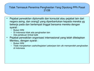 Tidak Termasuk Penerima Penghasilan Yang Dipotong PPh Pasal
                            21/26


• Pejabat perwakilan diplomatik dan konsulat atau pejabat lain dari
  negara asing, dan orang2 yang diperbantukan kepada mereka yg
  bekerja pada dan bertempat tinggal bersama mereka dengan
  syarat :
   o   Bukan WNI
   o   Di Indonesia tidak ada penghasilan lain
   o   Ada perlakuan timbal balik
• Pejabat perwakilan organisasi internasional yang telah ditetapkan
  Menkeu, dengan syarat :
   o   Bukan WNI
   o   Tidak menjalankan usaha/kegiatan/ pekerjaan lain utk memperoleh penghasilan
       di Indonesia
 