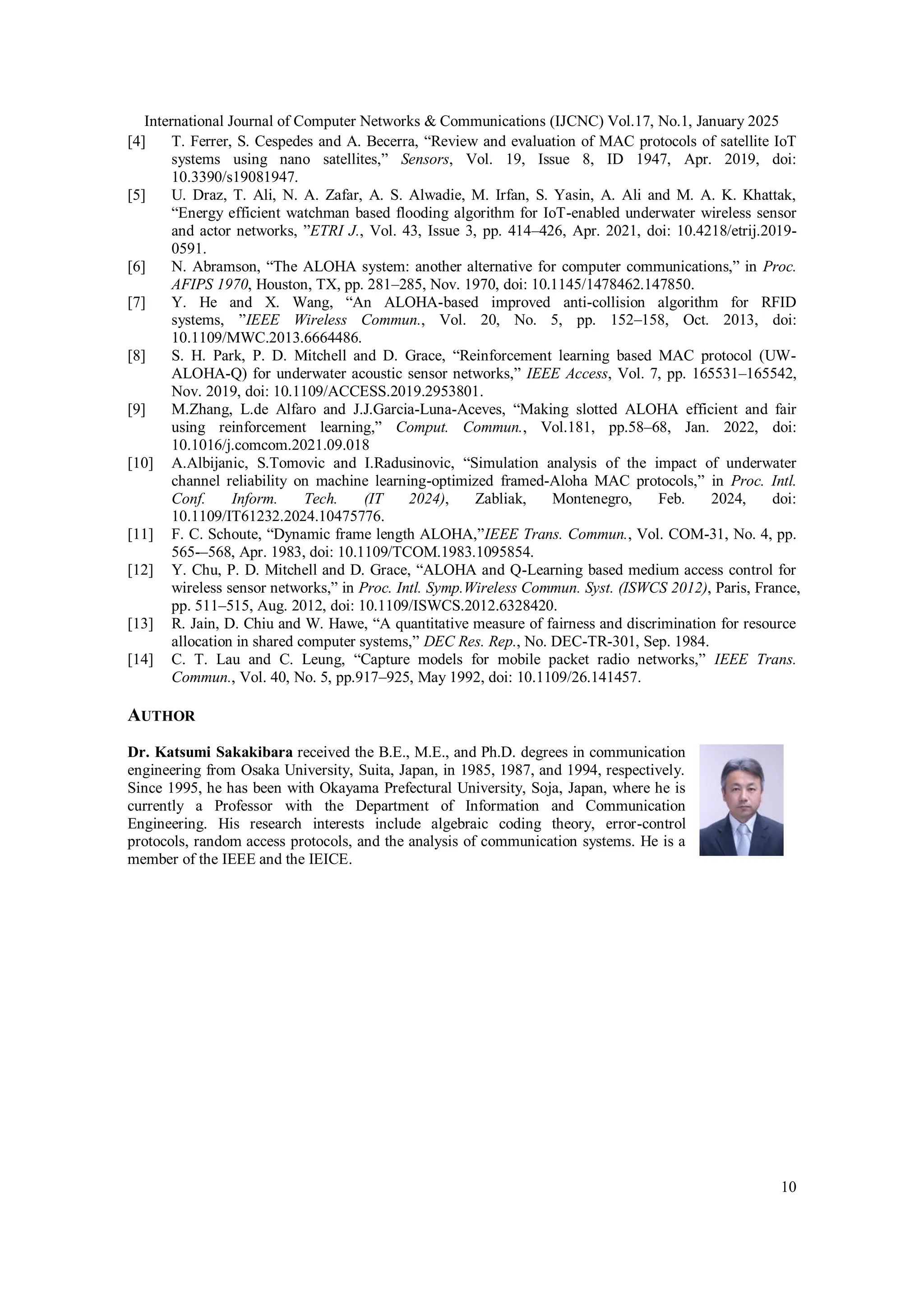 International Journal of Computer Networks & Communications (IJCNC) Vol.17, No.1, January 2025
10
[4] T. Ferrer, S. Cespedes and A. Becerra, “Review and evaluation of MAC protocols of satellite IoT
systems using nano satellites,” Sensors, Vol. 19, Issue 8, ID 1947, Apr. 2019, doi:
10.3390/s19081947.
[5] U. Draz, T. Ali, N. A. Zafar, A. S. Alwadie, M. Irfan, S. Yasin, A. Ali and M. A. K. Khattak,
“Energy efficient watchman based flooding algorithm for IoT-enabled underwater wireless sensor
and actor networks, ”ETRI J., Vol. 43, Issue 3, pp. 414–426, Apr. 2021, doi: 10.4218/etrij.2019-
0591.
[6] N. Abramson, “The ALOHA system: another alternative for computer communications,” in Proc.
AFIPS 1970, Houston, TX, pp. 281–285, Nov. 1970, doi: 10.1145/1478462.147850.
[7] Y. He and X. Wang, “An ALOHA-based improved anti-collision algorithm for RFID
systems, ”IEEE Wireless Commun., Vol. 20, No. 5, pp. 152–158, Oct. 2013, doi:
10.1109/MWC.2013.6664486.
[8] S. H. Park, P. D. Mitchell and D. Grace, “Reinforcement learning based MAC protocol (UW-
ALOHA-Q) for underwater acoustic sensor networks,” IEEE Access, Vol. 7, pp. 165531–165542,
Nov. 2019, doi: 10.1109/ACCESS.2019.2953801.
[9] M.Zhang, L.de Alfaro and J.J.Garcia-Luna-Aceves, “Making slotted ALOHA efficient and fair
using reinforcement learning,” Comput. Commun., Vol.181, pp.58–68, Jan. 2022, doi:
10.1016/j.comcom.2021.09.018
[10] A.Albijanic, S.Tomovic and I.Radusinovic, “Simulation analysis of the impact of underwater
channel reliability on machine learning-optimized framed-Aloha MAC protocols,” in Proc. Intl.
Conf. Inform. Tech. (IT 2024), Zabliak, Montenegro, Feb. 2024, doi:
10.1109/IT61232.2024.10475776.
[11] F. C. Schoute, “Dynamic frame length ALOHA,”IEEE Trans. Commun., Vol. COM-31, No. 4, pp.
565-–568, Apr. 1983, doi: 10.1109/TCOM.1983.1095854.
[12] Y. Chu, P. D. Mitchell and D. Grace, “ALOHA and Q-Learning based medium access control for
wireless sensor networks,” in Proc. Intl. Symp.Wireless Commun. Syst. (ISWCS 2012), Paris, France,
pp. 511–515, Aug. 2012, doi: 10.1109/ISWCS.2012.6328420.
[13] R. Jain, D. Chiu and W. Hawe, “A quantitative measure of fairness and discrimination for resource
allocation in shared computer systems,” DEC Res. Rep., No. DEC-TR-301, Sep. 1984.
[14] C. T. Lau and C. Leung, “Capture models for mobile packet radio networks,” IEEE Trans.
Commun., Vol. 40, No. 5, pp.917–925, May 1992, doi: 10.1109/26.141457.
AUTHOR
Dr. Katsumi Sakakibara received the B.E., M.E., and Ph.D. degrees in communication
engineering from Osaka University, Suita, Japan, in 1985, 1987, and 1994, respectively.
Since 1995, he has been with Okayama Prefectural University, Soja, Japan, where he is
currently a Professor with the Department of Information and Communication
Engineering. His research interests include algebraic coding theory, error-control
protocols, random access protocols, and the analysis of communication systems. He is a
member of the IEEE and the IEICE.
 