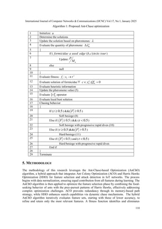 International Journal of Computer Networks & Communications (IJCNC) Vol.17, No.1, January 2025
110
Algorithm 1: Proposed Ant-Chase optimization
1 Initialize: u
2 Determine the solutions
3 Update the solution based on pheromones: 
4 Evaluate the quantity of pheromone: a
bc


5 {
6 if ( tour
its
in
c
b
edge
used
a
formicidae )
,
( )
7 Update:
a
M
P
8 else
9 null
10 }
11 Evaluate fitness: 
 r
s
f l
i :
12 Evaluate solution of formicidae ; 0
a a
b bc
c y Q
 
13 Evaluate heuristic information
14 Update the pheromone value (5)
15 Evaluate
i
j
v]
[ operator
16 Evaluate local best solution
17 Chasing behavior
18 {
19 If ( 5
.
0

t ) &&( 5
.
0

F )
20 Soft besiege (8)
21 Else if ( 5
.
0

F ) && ( 5
.
0

t )
22 Soft besiege with progressive rapid dives (10)
23 Else if ( 5
.
0

t )&&( 5
.
0

F )
24 Hard besiege (11)
25 Else if ( 5
.
0

F ) and ( 5
.
0

t )
26 Hard besiege with progressive rapid dives
27 End if
28 }
29 Terminate
5. METHODOLOGY
The methodology of this research leverages the Ant-Chase-based Optimization (AnChO)
algorithm, a hybrid approach that integrates Ant Colony Optimization (ACO) and Harris Hawks
Optimization (HHO) for feature selection and attack detection in IoT networks. The process
begins with data normalization, ensuring equal contribution from all features during learning. The
AnChO algorithm is then applied to optimize the feature selection phase by combining the food-
seeking behavior of ants with the prey-pursuit patterns of Harris Hawks, effectively addressing
complex optimization challenges. ACO prevents redundancy through its memory-based path
strategy, while HHO enhances search capabilities via dynamic chase mechanisms. The hybrid
AnChO algorithm iteratively evaluates feature sets, starting with those of lower accuracy, to
refine and retain only the most relevant features. A fitness function identifies and eliminates
 