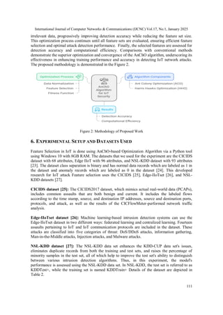 International Journal of Computer Networks & Communications (IJCNC) Vol.17, No.1, January 2025
111
irrelevant data, progressively improving detection accuracy while reducing the feature set size.
This optimization process continues until all feature sets are evaluated, ensuring efficient feature
selection and optimal attack detection performance. Finally, the selected features are assessed for
detection accuracy and computational efficiency. Comparisons with conventional methods
demonstrate the superior optimization and convergence of the AnChO algorithm, underscoring its
effectiveness in enhancing training performance and accuracy in detecting IoT network attacks.
The proposed methodology is demonstrated in the Figure 2.
Figure 2: Methodology of Proposed Work
6. EXPERIMENTAL SETUP AND DATASETS USED
Feature Selection in IoT is done using AnChO-based Optimization Algorithm via a Python tool
using Windows 10 with 8GB RAM. The datasets that we used for the experiment are the CICIDS
dataset with 68 attributes, Edge IIoT with 96 attributes, and NSL-KDD dataset with 93 attributes
[23]. The dataset class separation is binary and has normal data records which are labeled as 1 in
the dataset and anomaly records which are labeled as 0 in the dataset [24]. This developed
research for IoT attack Feature selection uses the CICIDS [25], Edge-IIoTset [26], and NSL-
KDD datasets [27].
CICIDS dataset [25]: The CICIDS2017 dataset, which mimics actual real-world data (PCAPs),
includes common assaults that are both benign and current. It includes the labeled flows
according to the time stamp, source, and destination IP addresses, source and destination ports,
protocols, and attack, as well as the results of the CICFlowMeter-performed network traffic
analysis.
Edge-IIoTset dataset [26]: Machine learning-based intrusion detection systems can use the
Edge-IIoTset dataset in two different ways: federated learning and centralized learning. Fourteen
assaults pertaining to IoT and IoT communication protocols are included in the dataset. These
attacks are classified into five categories of threat: DoS/DDoS attacks, information gathering,
Man-in-the-Middle attacks, Injection attacks, and Malware attacks.
NSL-KDD dataset [27]: The NSL-KDD data set enhances the KDD-CUP data set's issues,
eliminates duplicate records from both the training and test sets, and raises the percentage of
minority samples in the test set, all of which help to improve the test set's ability to distinguish
between various intrusion detection algorithms. Thus, in this experiment, the model's
performance is assessed using the NSL-KDD data set. In NSL-KDD, the test set is referred to as
KDDTest+, while the training set is named KDDTrain+ Details of the dataset are depicted in
Table 2.
 