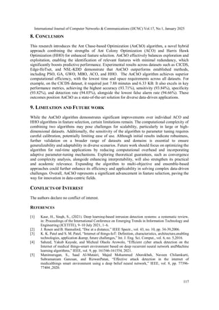 International Journal of Computer Networks & Communications (IJCNC) Vol.17, No.1, January 2025
117
8. CONCLUSION
This research introduces the Ant Chase-based Optimization (AnChO) algorithm, a novel hybrid
approach combining the strengths of Ant Colony Optimization (ACO) and Harris Hawk
Optimization (HHO) for enhanced feature selection. AnChO effectively balances exploration and
exploitation, enabling the identification of relevant features with minimal redundancy, which
significantly boosts predictive performance. Experimental results across datasets such as CICDS,
Edge-IIoTset, and NSL-KDD demonstrate that AnChO outperforms established methods,
including PSO, GA, GWO, MBO, ACO, and HHO. The AnChO algorithm achieves superior
computational efficiency, with the lowest time and space requirements across all datasets. For
example, on the CICDS dataset, it required just 7.88 minutes and 6.33 KB. It also excels in key
performance metrics, achieving the highest accuracy (93.71%), sensitivity (93.84%), specificity
(93.82%), and detection rate (94.03%), alongside the lowest false alarm rate (94.66%). These
outcomes position AnChO as a state-of-the-art solution for diverse data-driven applications.
9. LIMITATION AND FUTURE WORK
While the AnChO algorithm demonstrates significant improvements over individual ACO and
HHO algorithms in feature selection, certain limitations remain. The computational complexity of
combining two algorithms may pose challenges for scalability, particularly in large or high-
dimensional datasets. Additionally, the sensitivity of the algorithm to parameter tuning requires
careful calibration, potentially limiting ease of use. Although initial results indicate robustness,
further validation on a broader range of datasets and domains is essential to ensure
generalizability and adaptability in diverse scenarios. Future work should focus on optimizing the
algorithm for real-time applications by reducing computational overhead and incorporating
adaptive parameter-tuning mechanisms. Exploring theoretical guarantees, such as convergence
and complexity analysis, alongside enhancing interpretability, will also strengthen its practical
and academic relevance. Expanding the algorithm to multi-objective and ensemble-based
approaches could further enhance its efficiency and applicability in solving complex data-driven
challenges. Overall, AnChO represents a significant advancement in feature selection, paving the
way for innovation in data-centric fields.
CONFLICTS OF INTEREST
The authors declare no conflict of interest.
REFERENCES
[1] Kaur, H., Singh, S., (2021). Deep learning-based intrusion detection systems: a systematic review,
in: Proceedings of the International Conference on Emerging Trends in Information Technology and
Engineering (ICETITE), 9–10 July 2021, 1–6.
[2] J. Rosen and B. Hannaford, “Doc at a distance,” IEEE Spectr., vol. 43, no. 10, pp. 34-39,2006.
[3] K. K. Patel and S. M. Patel, “Internet of things-IoT: Definition, characteristics, architecture,enabling
technologies, application &amp; future challenges,” Int. J. Eng. Sci. Comput., vol. 6, no. 5,2016.
[4] Saheed, Yakub Kayode, and Micheal Olaolu Arowolo, “Efficient cyber attack detection on the
Internet of medical things-smart environment based on deep recurrent neural network andMachine
learning algorithms,” IEEE, vol. 9, pp. 161546-161554, 2021.
[5] Manimurugan, S., Saad Al-Mutairi, Majed Mohammed Aborokbah, Naveen Chilamkurti,
Subramaniam Ganesan, and RizwanPatan, “Effective attack detection in the internet of
medicalthings smart environment using a deep belief neural network,” IEEE, vol. 8, pp. 77396-
77404 ,2020.
 