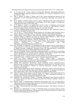 International Journal of Computer Networks & Communications (IJCNC) Vol.17, No.1, January 2025
118
[6] K. P. Keyur and M. P. Sunil, “Internet of Things-IOT: Definition, characteristics,architecture,
enabling technologies, application &amp; future challenges,” Int. J. Eng. Sci. Comput.,vol. 6, no. 5,
pp. 6122-6131, 2016.
[7] Sahu, S. Sharma, D. Puthal, A. Pandey, and R. Shit, “Secure authentication protocol for IoT
architecture,” in: 2017 International Conference on Information Technology, ICIT, pp.220–224,
2017.
[8] M. H. Aghdam, N. Ghasem-Aghaee, and M. E. Basiri, “Application of ant colony optimization for
feature selection in text categorization,” in Proceedings of the IEEE Congress on Evolutionary
Computation (CEC’08), pp. 2872–2878, 2008.
[9] M. H. Aghdam, J. Tanha, A. R. Naghsh-Nilchi, and M. E. Basiri, “Combination of Ant Colony
Optimization and Bayesian Classification for Feature Selection in a Bioinformatics Dataset,”
Journal of Computer Science and System Biology, vol. 2, pp. 186–199, 2009
[10] R. Jensen, Combining Rough and Fuzzy Sets for Feature Selection, Ph.D. dissertation, School of
Information, Edinburgh University, 2005.
[11] Liu, X.; Du, Y. “Towards Effective Feature Selection for IoT Botnet Attack Detection Using a
Genetic Algorithm”. Electronics 2023, 12, 1260. https://doi.org/10.3390/ electronics12051260
[12] Safwana Haque; Fadi El-Moussa; Nikos Komninos; Rajarajan Muttukrishna,” Identification of
Important Features at Different IoT layers for Dynamic Attack Detection” in IEEE 9th Intl
Conference on Big Data Security on Cloud (BigData Security),2023.
[13] Sharifah Shahmim Syed Othman1, CikFeresa MohdFoozy, Siti Noor Baini Mustafa,“Feature
Selection of Distributed Denial of Service (DDos) IoTBot Attack Detection Using Machine
Learning Techniques” in Journal of SoftComputing and Data
Mining,https://doi.org/10.30880/jscdm.2023.04.01.006
[14] kota ravi kumar, R. Nakkeeran, “A Comprehensive Study on Denial of Service (DoS) Based on
Feature Selection of a Given Set Datasets in Internet of Things (IoT)” in International Conference
on Signal Processing, Computation, Electronics, Power and Telecommunication (IConSCEPT)
IEEE 2023,https://doi.org/10.1109/IConSCEPT57958.2023.10170207
[15] Roya Zareh Farkhady, Kambiz Majidzadeh, Mohammad Masdari, Ali Ghaffari,”A novel feature
selection algorithm for IoT networks intrusion detection system based on parallel CNN-LSTM
model” with DOI https://doi.org/10.21203/rs.3.rs-2692168/v1 in May 2023.
[16] Richa Singh and R. L. Ujjawal,”Feature Selection Methods for IoT Intrusion Detection System:
Comparative Study” in Springer Lecture Notes in Electrical engineering,in Jan 2023.
[17] Ángel Luis Muñoz Castañeda1 · José Antonio Aveleira Mata2 · HéctorAláiz-
Moretón,”Characterization of threats in IoT from an MQTT protocol-oriented dataset”,Complex &
Intelligent Systems ,https://doi.org/10.1007/s40747-023-01000-y
[18] Zulhipni Reno SaputraElsi; DerisStiawan; Ahmad FaliOklilas; Susanto; Kurniabudi,”Feature
Selection using Chi Square to Improve Attack Detection Classification in IoT Network: Work in
Progress”,in 9th International Conference on Electrical Engineering, Computer Science and
Informatics (EECSI),2022.
[19] Moody Alhanaya,Khalil Hamdi Ateyeh Al-Shqeerat,” Performance Analysis of Intrusion Detection
System in the IoT Environment Using Feature Selection Technique” in Intelligent Automation &
Soft Computing 2023, 36(3), 3709-3724..
https://doi.org/10.32604/iasc.2023.036856
[20] Minh-Tri Huynh; Hoang-TrungLe; Xuan-Ha Nguyen; Kim-Hung Le,” Deep Feature Selection for
Machine Learning based Attack Detection Systems” in IEEE International Conference on
Communication, Networks and Satellite (COMNETSAT),2022.
[21] Alghofaili, Yara, and Murad A. Rassam. "A Dynamic Trust-Related Attack Detection Model for
IoT Devices and Services Based on the Deep Long Short-Term Memory Technique." Sensors 23,
no. 8 (2023): 3814.
[22] Popoola, Segun I., BamideleAdebisi, Mohammad Hammoudeh, Guan Gui, and HarisGacanin.
"Hybrid deep learning for botnet attack detection in the internet-of-things networks." IEEE Internet
of Things Journal 8, no. 6 (2020): 4944-4956.
[23] H. Voldan, “Anomaly detection using Machine learning techniques.” Oslo, Norway: University of
Oslo, 2016
[24] Dhanabal, & S. Shantharajah, “A Study on NSL-KDD Dataset for Intrusion Detection System
Based on Classification Algorithms”, International Journal of Advanced Research in Computer and
Communication Engineering, pp. 446-451, 2015.
 