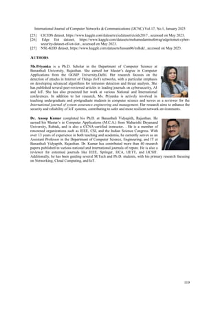 International Journal of Computer Networks & Communications (IJCNC) Vol.17, No.1, January 2025
119
[25] CICIDS dataset, https://www.kaggle.com/datasets/cicdataset/cicids2017 , accessed on May 2023.
[26] Edge IIot dataset, https://www.kaggle.com/datasets/mohamedamineferrag/edgeiiotset-cyber-
security-dataset-of-iot-iiot , accessed on May 2023.
[27] NSL-KDD dataset, https://www.kaggle.com/datasets/hassan06/nslkdd , accessed on May 2023.
AUTHORS
Ms.Priyanka is a Ph.D. Scholar in the Department of Computer Science at
Banasthali University, Rajasthan. She earned her Master’s degree in Computer
Applications from the GGSIP University,Delhi. Her research focuses on the
detection of attacks in Internet of Things (IoT) networks, with a particular emphasis
on developing advanced algorithms for intrusion detection and threat analysis. She
has published several peer-reviewed articles in leading journals on cybersecurity, AI
and IoT. She has also presented her work at various National and International
conferences. In addition to her research, Ms. Priyanka is actively involved in
teaching undergraduate and postgraduate students in computer science and serves as a reviewer for the
International journal of system assurance engineering and management. Her research aims to enhance the
security and reliability of IoT systems, contributing to safer and more resilient network environments.
Dr. Anoop Kumar completed his Ph.D. at Banasthali Vidyapith, Rajasthan. He
earned his Master’s in Computer Applications (M.C.A.) from Maharishi Dayanand
University, Rohtak, and is also a CCNA-certified instructor. . He is a member of
renowned organizations such as IEEE, CSI, and the Indian Science Congress. With
over 13 years of experience in both teaching and academia, he currently serves as an
Assistant Professor in the Department of Computer Science, Engineering, and IT at
Banasthali Vidyapith, Rajasthan. Dr. Kumar has contributed more than 40 research
papers published in various national and international journals of repute. He is also a
reviewer for esteemed journals like IEEE, Springer, IJCA, IJETT, and IJCSIT.
Additionally, he has been guiding several M.Tech and Ph.D. students, with his primary research focusing
on Networking, Cloud Computing, and IoT.
 