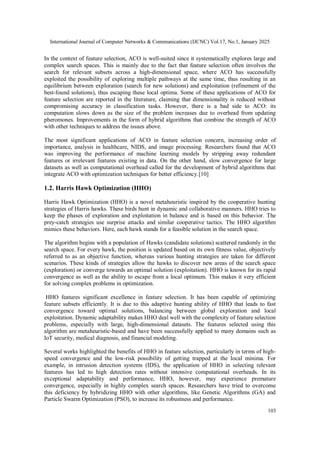 International Journal of Computer Networks & Communications (IJCNC) Vol.17, No.1, January 2025
103
In the context of feature selection, ACO is well-suited since it systematically explores large and
complex search spaces. This is mainly due to the fact that feature selection often involves the
search for relevant subsets across a high-dimensional space, where ACO has successfully
exploited the possibility of exploring multiple pathways at the same time, thus resulting in an
equilibrium between exploration (search for new solutions) and exploitation (refinement of the
best-found solutions), thus escaping these local optima. Some of these applications of ACO for
feature selection are reported in the literature, claiming that dimensionality is reduced without
compromising accuracy in classification tasks. However, there is a bad side to ACO: its
computation slows down as the size of the problem increases due to overhead from updating
pheromones. Improvements in the form of hybrid algorithms that combine the strength of ACO
with other techniques to address the issues above.
The most significant applications of ACO in feature selection concern, increasing order of
importance, analysis in healthcare, NIDS, and image processing. Researchers found that ACO
was improving the performance of machine learning models by stripping away redundant
features or irrelevant features existing in data. On the other hand, slow convergence for large
datasets as well as computational overhead called for the development of hybrid algorithms that
integrate ACO with optimization techniques for better efficiency.[10]
1.2. Harris Hawk Optimization (HHO)
Harris Hawk Optimization (HHO) is a novel metaheuristic inspired by the cooperative hunting
strategies of Harris hawks. These birds hunt in dynamic and collaborative manners. HHO tries to
keep the phases of exploration and exploitation in balance and is based on this behavior. The
prey-catch strategies use surprise attacks and similar cooperative tactics. The HHO algorithm
mimics these behaviors. Here, each hawk stands for a feasible solution in the search space.
The algorithm begins with a population of Hawks (candidate solutions) scattered randomly in the
search space. For every hawk, the position is updated based on its own fitness value, objectively
referred to as an objective function, whereas various hunting strategies are taken for different
scenarios. These kinds of strategies allow the hawks to discover new areas of the search space
(exploration) or converge towards an optimal solution (exploitation). HHO is known for its rapid
convergence as well as the ability to escape from a local optimum. This makes it very efficient
for solving complex problems in optimization.
HHO features significant excellence in feature selection. It has been capable of optimizing
feature subsets efficiently. It is due to this adaptive hunting ability of HHO that leads to fast
convergence toward optimal solutions, balancing between global exploration and local
exploitation. Dynamic adaptability makes HHO deal well with the complexity of feature selection
problems, especially with large, high-dimensional datasets. The features selected using this
algorithm are metaheuristic-based and have been successfully applied to many domains such as
IoT security, medical diagnosis, and financial modeling.
Several works highlighted the benefits of HHO in feature selection, particularly in terms of high-
speed convergence and the low-risk possibility of getting trapped at the local minima. For
example, in intrusion detection systems (IDS), the application of HHO in selecting relevant
features has led to high detection rates without intensive computational overheads. In its
exceptional adaptability and performance, HHO, however, may experience premature
convergence, especially in highly complex search spaces. Researchers have tried to overcome
this deficiency by hybridizing HHO with other algorithms, like Genetic Algorithms (GA) and
Particle Swarm Optimization (PSO), to increase its robustness and performance.
 