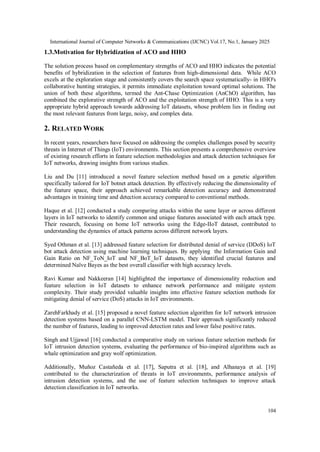 International Journal of Computer Networks & Communications (IJCNC) Vol.17, No.1, January 2025
104
1.3.Motivation for Hybridization of ACO and HHO
The solution process based on complementary strengths of ACO and HHO indicates the potential
benefits of hybridization in the selection of features from high-dimensional data. While ACO
excels at the exploration stage and consistently covers the search space systematically- in HHO's
collaborative hunting strategies, it permits immediate exploitation toward optimal solutions. The
union of both these algorithms, termed the Ant-Chase Optimization (AnChO) algorithm, has
combined the explorative strength of ACO and the exploitation strength of HHO. This is a very
appropriate hybrid approach towards addressing IoT datasets, whose problem lies in finding out
the most relevant features from large, noisy, and complex data.
2. RELATED WORK
In recent years, researchers have focused on addressing the complex challenges posed by security
threats in Internet of Things (IoT) environments. This section presents a comprehensive overview
of existing research efforts in feature selection methodologies and attack detection techniques for
IoT networks, drawing insights from various studies.
Liu and Du [11] introduced a novel feature selection method based on a genetic algorithm
specifically tailored for IoT botnet attack detection. By effectively reducing the dimensionality of
the feature space, their approach achieved remarkable detection accuracy and demonstrated
advantages in training time and detection accuracy compared to conventional methods.
Haque et al. [12] conducted a study comparing attacks within the same layer or across different
layers in IoT networks to identify common and unique features associated with each attack type.
Their research, focusing on home IoT networks using the Edge-IIoT dataset, contributed to
understanding the dynamics of attack patterns across different network layers.
Syed Othman et al. [13] addressed feature selection for distributed denial of service (DDoS) IoT
bot attack detection using machine learning techniques. By applying the Information Gain and
Gain Ratio on NF_ToN_IoT and NF_BoT_IoT datasets, they identified crucial features and
determined Naïve Bayes as the best overall classifier with high accuracy levels.
Ravi Kumar and Nakkeeran [14] highlighted the importance of dimensionality reduction and
feature selection in IoT datasets to enhance network performance and mitigate system
complexity. Their study provided valuable insights into effective feature selection methods for
mitigating denial of service (DoS) attacks in IoT environments.
ZarehFarkhady et al. [15] proposed a novel feature selection algorithm for IoT network intrusion
detection systems based on a parallel CNN-LSTM model. Their approach significantly reduced
the number of features, leading to improved detection rates and lower false positive rates.
Singh and Ujjawal [16] conducted a comparative study on various feature selection methods for
IoT intrusion detection systems, evaluating the performance of bio-inspired algorithms such as
whale optimization and gray wolf optimization.
Additionally, Muñoz Castañeda et al. [17], Saputra et al. [18], and Alhanaya et al. [19]
contributed to the characterization of threats in IoT environments, performance analysis of
intrusion detection systems, and the use of feature selection techniques to improve attack
detection classification in IoT networks.
 