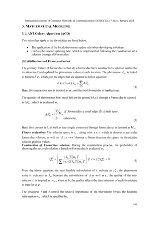 International Journal of Computer Networks & Communications (IJCNC) Vol.17, No.1, January 2025
106
3. MATHEMATICAL MODELING
3.1. ANT Colony Algorithm (ACO)
Two rules that apply to the formicidae are listed below.
 The application of the local pheromone update rule when developing solutions.
 Global pheromone updating rule, which is implemented following the construction of a
solution through all Formicidae.
(i) Initialization and Fitness evaluation
The primary feature of formicidae is that all u formicidae have constructed a solution within the
iteration itself and updated the pheromone values at each iteration. The pheromone bc
 is linked
to featuresb c, which join the edges that are updated as below equation:






u
a
a
bc
bc
1
),
1
( 



(1)
Here, the evaporation rate is denoted as , and the total formicidae is implied asu .
The quantity of pheromones how much laid on the ground ( c
b, ) through a formicidae is denoted
as a
bc

 , which is evaluated as,







,
0
,
)
,
(
otherwise
tour
its
in
c
b
edge
used
a
formicidae
if
M
P
a
a
bc

(2)
Here, the constant is P, as well as tour length, contracted through formicidaea is denoted as a
M .
Fitness evaluation: The solution space is l
s , along with l
s
x which is denotes a particular
formicidae solution, as well as 
 r
s
f l
i : denotes a fitness function that gives the formicidae
solution positive values.
Construction of Formicidae solution: During the construction process, the probability of
choosing the next sub-solution x based on Formicidae is evaluated as,












 







]
[
]
[
]
[
]
[
bc
bc
a
b
bc
bc
a
bc
y
c
Q ,
0
; 
 a
bc
a
b Q
y
c
if
(3)
From the above equation, the next feasible sub-solution of x indicate as a
b
y , the pheromone
value is indicated as bc
 between the sub-solution of b as well as c , the quality of the sub-
solution c is implied as bc
w , when at b , the quality affects the determination of each formicidae
to transfer to c.
The structures  and  control the relative importance of the pheromone versus the heuristic
information bc
w , which is specified by,
 