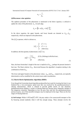 International Journal of Computer Networks & Communications (IJCNC) Vol.17, No.1, January 2025
107
bc
bc
g
w
1

(4)
(ii)Pheromone value updation
The updation procedure of the pheromone is mentioned in the below equation, is utilized to
update the value of the pheromone bc
 on each edge,
 
 max
min
.
1





 best
bc
bc
bc 



(5)
In the above equation, the upper bounds, and lower bounds are denoted as min
max ,

respectively, which are imposed on the pheromone.
The i
j
v]
[ is operator, which is distinct as,








;
,
,
]
[
otherwise
v
j
v
if
j
i
v
if
i
v i
j
(6)
In addition, the best quantity of pheromone [ best
bc

 ] is,







,
0
,
)
,
(
1
otherwise
tour
best
the
to
belongs
c
b
if
Lobest
best
bc

(7)
Here, the beast formicidae’s length of the tour is implied as best
Lo , perhaps the present iteration’s
best tour. The finest solution itB
Lo discovered because the algorithm’s inception starting is the
combination of both bS
Lo .
The lower and upper bounds on the pheromone values, ,
min
 and max
 , respectively, are typically
determined as well as modified for the certain issues under consideration.
3.2. Harris Hawk Optimization Algorithm (HHO)
Even though the Formicidae-based algorithm produced the best result for locating the food, it was
hindered buy a low-convergence speed issue that was resolved by the parabuteounicinctus’s
chasing characteristics, which is utilized to provide global search. In real situations,
parabuteounicinctus displays a variety of chasing behaviors because preys frequently attempt to
flee dangerous situations. Depending on how the prey flees and how the parabuteounicinctus
pursues its prey, one of four possible strategies may be employed in the stage. These are the four
stages of Chasing behavior.
(i) Soft besiege: While 5
.
0

t and 5
.
0

F , the prey makes a few unsuccessful attempts to flee
by bouncing around randomly when it still has enough energy. These attempts involve the
 