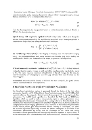 International Journal of Computer Networks & Communications (IJCNC) Vol.17, No.1, January 2025
108
parabuteounicinctus gently encircling the rabbit to exhaust it before making the surprise pounce,
the rules listed below serve as examples of this behavior:
)
(
)
(
)
(
)
1
( it
N
it
N
F
it
N
it
N prey 




(8)
)
(
)
(
)
( it
N
it
N
it
N prey 


(9)
From the above equation, the prey position vector, as well as its current position, is denoted as
)
(it
N
 it is denoted as iteration.
(ii) Soft besiege with progressive rapid dives: While still 5
.
0

F 5
.
0

t , even though the
prey has the strength to successfully flee, a soft besiege is still built before the surprise pounce. In
comparison to the previous case, this procedure is more intelligent.







))
(
(
)
(
))
(
(
)
(
)
1
(
it
N
E
H
E
if
H
it
N
E
Z
E
if
Z
it
N
(10)
(iii) Hard besiege: While 5
.
0

t 5
.
0

F the prey is extremely worn out and has low escaping
energy, the parabuteounicinctus also barely surrounds the intended prey before making the
surprise pounce. In this case, the formula below is used to update the current positions,
)
(
)
(
)
1
( it
N
F
it
N
it
N prey 



(11)
(iv)Hard besiege with progressive rapid dives: While 5
.
0

F and 5
.
0

t , the hard besiege is
built earlier than the surprise pounces to catch and kill the prey because the prey lacks the energy
to flee. This step’s prey-side situation is related to that of the soft besiege, but this time, the
parabuteounicinctus are attempting to close the gap between their usual location and the
evacuating prey.
Termination: Once the utmost numeral of iterations has been completed, the global optimal
solution is declared and used in the application.
4. PROPOSED ANT CHASE BASED OPTIMIZATION ALGORITHM
Ant-Chase-based optimization method is generated through the fusion of the Ant colony
optimization algorithm (ACO) [21] and Harris Hawks' optimization algorithm (HHO) [22], which
is done to take over the progressive distinctiveness of searching as well as chasing in Ant-chase
optimization. The AnChO-based algorithm is a hybrid of the ACO-based and HHO-based
algorithms, which use search, as well as various chasing styles, to address optimization issues.
When compared to other insects, Formicidae's food-seeking behavior is distinct in that it doesn't
repeatedly visit the same location because it remembers the path moreover, Formicidae behavior
is employed to solve challenging optimization issues, and based on the nature of the plots and the
victim's evasion patterns, para buteo unicinctus reveals a variety of chase styles. The hybrid
AnChO-based algorithm significantly increases the optimal convergence in evaluation to the
conventional optimizations by taking over the advantages of this search and chasing
characteristics-based optimizations.The developed optimization algorithm is used to extract as
well as optimize the more effective features from the normalized data. The novel ant-chase-based
 