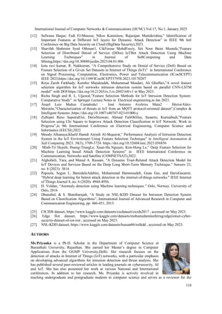 International Journal of Computer Networks & Communications (IJCNC) Vol.17, No.1, January 2025
118
[12] Safwana Haque; Fadi El-Moussa; Nikos Komninos; Rajarajan Muttukrishna,” Identification of
Important Features at Different IoT layers for Dynamic Attack Detection” in IEEE 9th Intl
Conference on Big Data Security on Cloud (BigData Security),2023.
[13] Sharifah Shahmim Syed Othman1, CikFeresa MohdFoozy, Siti Noor Baini Mustafa,“Feature
Selection of Distributed Denial of Service (DDos) IoTBot Attack Detection Using Machine
Learning Techniques” in Journal of SoftComputing and Data
Mining,https://doi.org/10.30880/jscdm.2023.04.01.006
[14] kota ravi kumar, R. Nakkeeran, “A Comprehensive Study on Denial of Service (DoS) Based on
Feature Selection of a Given Set Datasets in Internet of Things (IoT)” in International Conference
on Signal Processing, Computation, Electronics, Power and Telecommunication (IConSCEPT)
IEEE 2023,https://doi.org/10.1109/IConSCEPT57958.2023.10170207
[15] Roya Zareh Farkhady, Kambiz Majidzadeh, Mohammad Masdari, Ali Ghaffari,”A novel feature
selection algorithm for IoT networks intrusion detection system based on parallel CNN-LSTM
model” with DOI https://doi.org/10.21203/rs.3.rs-2692168/v1 in May 2023.
[16] Richa Singh and R. L. Ujjawal,”Feature Selection Methods for IoT Intrusion Detection System:
Comparative Study” in Springer Lecture Notes in Electrical engineering,in Jan 2023.
[17] Ángel Luis Muñoz Castañeda1 · José Antonio Aveleira Mata2 · HéctorAláiz-
Moretón,”Characterization of threats in IoT from an MQTT protocol-oriented dataset”,Complex &
Intelligent Systems ,https://doi.org/10.1007/s40747-023-01000-y
[18] Zulhipni Reno SaputraElsi; DerisStiawan; Ahmad FaliOklilas; Susanto; Kurniabudi,”Feature
Selection using Chi Square to Improve Attack Detection Classification in IoT Network: Work in
Progress”,in 9th International Conference on Electrical Engineering, Computer Science and
Informatics (EECSI),2022.
[19] Moody Alhanaya,Khalil Hamdi Ateyeh Al-Shqeerat,” Performance Analysis of Intrusion Detection
System in the IoT Environment Using Feature Selection Technique” in Intelligent Automation &
Soft Computing 2023, 36(3), 3709-3724..
https://doi.org/10.32604/iasc.2023.036856
[20] Minh-Tri Huynh; Hoang-TrungLe; Xuan-Ha Nguyen; Kim-Hung Le,” Deep Feature Selection for
Machine Learning based Attack Detection Systems” in IEEE International Conference on
Communication, Networks and Satellite (COMNETSAT),2022.
[21] Alghofaili, Yara, and Murad A. Rassam. "A Dynamic Trust-Related Attack Detection Model for
IoT Devices and Services Based on the Deep Long Short-Term Memory Technique." Sensors 23,
no. 8 (2023): 3814.
[22] Popoola, Segun I., BamideleAdebisi, Mohammad Hammoudeh, Guan Gui, and HarisGacanin.
"Hybrid deep learning for botnet attack detection in the internet-of-things networks." IEEE Internet
of Things Journal 8, no. 6 (2020): 4944-4956.
[23] H. Voldan, “Anomaly detection using Machine learning techniques.” Oslo, Norway: University of
Oslo, 2016
[24] Dhanabal, & S. Shantharajah, “A Study on NSL-KDD Dataset for Intrusion Detection System
Based on Classification Algorithms”, International Journal of Advanced Research in Computer and
Communication Engineering, pp. 446-451, 2015.
[25] CICIDS dataset, https://www.kaggle.com/datasets/cicdataset/cicids2017 , accessed on May 2023.
[26] Edge IIot dataset, https://www.kaggle.com/datasets/mohamedamineferrag/edgeiiotset-cyber-
security-dataset-of-iot-iiot , accessed on May 2023.
[27] NSL-KDD dataset, https://www.kaggle.com/datasets/hassan06/nslkdd , accessed on May 2023.
AUTHORS
Ms.Priyanka is a Ph.D. Scholar in the Department of Computer Science at
Banasthali University, Rajasthan. She earned her Master’s degree in Computer
Applications from the GGSIP University,Delhi. Her research focuses on the
detection of attacks in Internet of Things (IoT) networks, with a particular emphasis
on developing advanced algorithms for intrusion detection and threat analysis. She
has published several peer-reviewed articles in leading journals on cybersecurity, AI
and IoT. She has also presented her work at various National and International
conferences. In addition to her research, Ms. Priyanka is actively involved in
teaching undergraduate and postgraduate students in computer science and serves as a reviewer for the
 