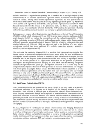 International Journal of Computer Networks & Communications (IJCNC) Vol.17, No.1, January 2025
102
Because traditional FS algorithms are probably not so effective due to the large complexity and
dimensionality of IoT datasets, optimization algorithms should be used to select the optimal
subset of features. Among nature-inspired optimization algorithms, the most popular ones in
recent times are those that efficiently and effectively explore large search spaces [4]. Apart from
ACO, another such algorithm is that of HHO. The systematic exploration associated with ACO
basically represents the idea related to the pheromone trails, and hence, for searching large
feature spaces, it is significantly efficient. Contrarily, HHO emulates the cooperative hunting
style of hawks, and this enables it to exploit and converge to optimal solutions efficiently.
In this paper, we propose a hybrid optimization algorithm known as the Ant-Chase Optimization
(AnChO) method, which integrates ACO and HHO to apply feature selection techniques in IoT
attack datasets. AnChO is a method that completely reveals the exploration capabilities of ACO
and the exploitation strengths of HHO, so it really strikes a perfect balance within the approach to
efficiently search for an optimal subset of features. With this hybrid, its collective trailing and
chasing behaviors of ACO and HHO are taken and lead to the building of a very robust
optimization method that beats traditional FS methods concerning accuracy, sensitivity,
specificity, and and detection rate.[6]
The motivation for combining ACO and HHO is based on their complementary strengths. The
former ensures an exhaustive exploration of the feature space, while the latter accelerates the
convergence towards optimized solutions. Compared to other optimization techniques, such as
PSO, GA, and DE, the proposed hybrid system would adapt more suitably to big complex sets of
data, as are actually present in IoT applications. PSO often has the problem of premature
convergence due to particle velocities decaying too fast, which leads to obtaining suboptimal
solutions in high-dimensional spaces [7]. An important drawback of GA is that they can be
computationally expensive because of their operations of crossover and mutation, and struggle
with local optima in complex feature spaces. The Differential Evolution algorithm is a very
efficient continuous optimization solver but suffers from slow convergence rates and reduced
efficiency in very large or highly discrete search spaces. This causes DE to be less adapted to
sparse, high-dimensional IoT datasets. Unlike the hybrid scheme proposed here, which combines
systematic exploration of ACO with adaptive exploitation of HHO, it could not prevent common
pitfalls of both algorithms and adaptively converge toward the global optima.
1.1. Ant Colony Optimization (ACO)
Ant Colony Optimization was popularized by Marco Dorigo in the early 1990s as a heuristic
optimization technique. It is supposed to be inspired by the foraging behavior of ants or
Formicidae. Such behavior is founded upon a decentralized approach where individual ants,
while foraging, communicate through the laying down of pheromone trails. Pheromone trails are
what allow other ants to discover potential food sources, and the amount of pheromone on a
particular path builds up over time as more ants follow it, ending in the detection of shorter paths.
The probabilistic decision-making mechanisms of ants, based on the levels of pheromone and
heuristic factors such as the distance to the target, are the basis of the optimization strength of
ACO.[8][9]
In ACO, the process of searching for an optimal solution mimics ants foraging. Incremental
construction of solutions to optimization problems takes place. On its part, every ant in a colony
is involved in the process of exploring the search space. Further updates on pheromone reinforce
better solutions selection and enable the algorithm to converge toward optimal or near-optimal
results. Until now, ACO has been proven to be a good means of solving various combinatorial
optimization problems such as the TSP, and routing for networks, among others. [9]
 