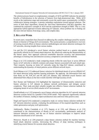International Journal of Computer Networks & Communications (IJCNC) Vol.17, No.1, January 2025
104
The solution process based on complementary strengths of ACO and HHO indicates the potential
benefits of hybridization in the selection of features from high-dimensional data. While ACO
excels at the exploration stage and consistently covers the search space systematically- in HHO's
collaborative hunting strategies, it permits immediate exploitation toward optimal solutions. The
union of both these algorithms, termed the Ant-Chase Optimization (AnChO) algorithm, has
combined the explorative strength of ACO and the exploitation strength of HHO. This is a very
appropriate hybrid approach towards addressing IoT datasets, whose problem lies in finding out
the most relevant features from large, noisy, and complex data.
2. RELATED WORK
In recent years, researchers have focused on addressing the complex challenges posed by security
threats in Internet of Things (IoT) environments. This section presents a comprehensive overview
of existing research efforts in feature selection methodologies and attack detection techniques for
IoT networks, drawing insights from various studies.
Liu and Du [11] introduced a novel feature selection method based on a genetic algorithm
specifically tailored for IoT botnet attack detection. By effectively reducing the dimensionality of
the feature space, their approach achieved remarkable detection accuracy and demonstrated
advantages in training time and detection accuracy compared to conventional methods.
Haque et al. [12] conducted a study comparing attacks within the same layer or across different
layers in IoT networks to identify common and unique features associated with each attack type.
Their research, focusing on home IoT networks using the Edge-IIoT dataset, contributed to
understanding the dynamics of attack patterns across different network layers.
Syed Othman et al. [13] addressed feature selection for distributed denial of service (DDoS) IoT
bot attack detection using machine learning techniques. By applying the Information Gain and
Gain Ratio on NF_ToN_IoT and NF_BoT_IoT datasets, they identified crucial features and
determined Naïve Bayes as the best overall classifier with high accuracy levels.
Ravi Kumar and Nakkeeran [14] highlighted the importance of dimensionality reduction and
feature selection in IoT datasets to enhance network performance and mitigate system
complexity. Their study provided valuable insights into effective feature selection methods for
mitigating denial of service (DoS) attacks in IoT environments.
ZarehFarkhady et al. [15] proposed a novel feature selection algorithm for IoT network intrusion
detection systems based on a parallel CNN-LSTM model. Their approach significantly reduced
the number of features, leading to improved detection rates and lower false positive rates.
Singh and Ujjawal [16] conducted a comparative study on various feature selection methods for
IoT intrusion detection systems, evaluating the performance of bio-inspired algorithms such as
whale optimization and gray wolf optimization.
Additionally, Muñoz Castañeda et al. [17], Saputra et al. [18], and Alhanaya et al. [19]
contributed to the characterization of threats in IoT environments, performance analysis of
intrusion detection systems, and the use of feature selection techniques to improve attack
detection classification in IoT networks.
Moreover, Huynh et al. [20] proposed a deep feature selection method for machine learning-
based attack detection systems, showcasing the efficacy of deep learning techniques in
identifying crucial features for accurate attack detection.
 