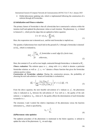 International Journal of Computer Networks & Communications (IJCNC) Vol.17, No.1, January 2025
106
 Global pheromone updating rule, which is implemented following the construction of a
solution through all Formicidae.
(i) Initialization and Fitness evaluation
The primary feature of formicidae is that all u formicidae have constructed a solution within the
iteration itself and updated the pheromone values at each iteration. The pheromone bc
 is linked
to featuresb c, which join the edges that are updated as below equation:






u
a
a
bc
bc
1
),
1
( 



(1)
Here, the evaporation rate is denoted as , and the total formicidae is implied asu .
The quantity of pheromones how much laid on the ground ( c
b, ) through a formicidae is denoted
as a
bc

 , which is evaluated as,







,
0
,
)
,
(
otherwise
tour
its
in
c
b
edge
used
a
formicidae
if
M
P
a
a
bc

(2)
Here, the constant is P, as well as tour length, contracted through formicidaea is denoted as a
M .
Fitness evaluation: The solution space is l
s , along with l
s
x which is denotes a particular
formicidae solution, as well as 
 r
s
f l
i : denotes a fitness function that gives the formicidae
solution positive values.
Construction of Formicidae solution: During the construction process, the probability of
choosing the next sub-solution x based on Formicidae is evaluated as,












 







]
[
]
[
]
[
]
[
bc
bc
a
b
bc
bc
a
bc
y
c
Q ,
0
; 
 a
bc
a
b Q
y
c
if
(3)
From the above equation, the next feasible sub-solution of x indicate as a
b
y , the pheromone
value is indicated as bc
 between the sub-solution of b as well as c , the quality of the sub-
solution c is implied as bc
w , when at b , the quality affects the determination of each formicidae
to transfer to c.
The structures  and  control the relative importance of the pheromone versus the heuristic
information bc
w , which is specified by,
bc
bc
g
w
1

(4)
(ii)Pheromone value updation
The updation procedure of the pheromone is mentioned in the below equation, is utilized to
update the value of the pheromone bc
 on each edge,
 