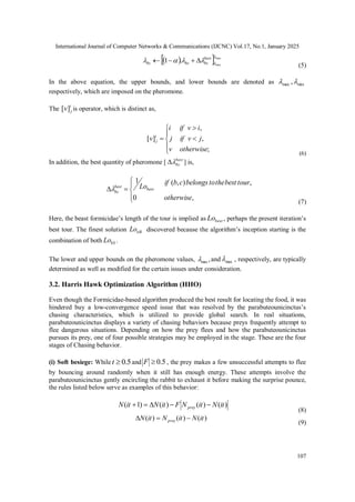 International Journal of Computer Networks & Communications (IJCNC) Vol.17, No.1, January 2025
107
 
 max
min
.
1





 best
bc
bc
bc 



(5)
In the above equation, the upper bounds, and lower bounds are denoted as min
max ,

respectively, which are imposed on the pheromone.
The i
j
v]
[ is operator, which is distinct as,








;
,
,
]
[
otherwise
v
j
v
if
j
i
v
if
i
v i
j
(6)
In addition, the best quantity of pheromone [ best
bc

 ] is,







,
0
,
)
,
(
1
otherwise
tour
best
the
to
belongs
c
b
if
Lobest
best
bc

(7)
Here, the beast formicidae’s length of the tour is implied as best
Lo , perhaps the present iteration’s
best tour. The finest solution itB
Lo discovered because the algorithm’s inception starting is the
combination of both bS
Lo .
The lower and upper bounds on the pheromone values, ,
min
 and max
 , respectively, are typically
determined as well as modified for the certain issues under consideration.
3.2. Harris Hawk Optimization Algorithm (HHO)
Even though the Formicidae-based algorithm produced the best result for locating the food, it was
hindered buy a low-convergence speed issue that was resolved by the parabuteounicinctus’s
chasing characteristics, which is utilized to provide global search. In real situations,
parabuteounicinctus displays a variety of chasing behaviors because preys frequently attempt to
flee dangerous situations. Depending on how the prey flees and how the parabuteounicinctus
pursues its prey, one of four possible strategies may be employed in the stage. These are the four
stages of Chasing behavior.
(i) Soft besiege: While 5
.
0

t and 5
.
0

F , the prey makes a few unsuccessful attempts to flee
by bouncing around randomly when it still has enough energy. These attempts involve the
parabuteounicinctus gently encircling the rabbit to exhaust it before making the surprise pounce,
the rules listed below serve as examples of this behavior:
)
(
)
(
)
(
)
1
( it
N
it
N
F
it
N
it
N prey 




(8)
)
(
)
(
)
( it
N
it
N
it
N prey 


(9)
 