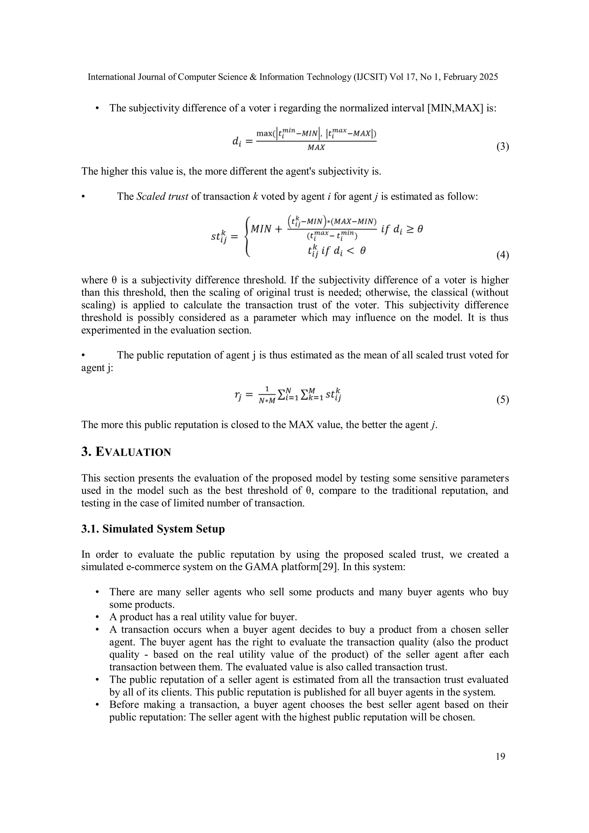 International Journal of Computer Science & Information Technology (IJCSIT) Vol 17, No 1, February 2025
19
• The subjectivity difference of a voter i regarding the normalized interval [MIN,MAX] is:
(3)
The higher this value is, the more different the agent's subjectivity is.
• The Scaled trust of transaction k voted by agent i for agent j is estimated as follow:
(4)
where θ is a subjectivity difference threshold. If the subjectivity difference of a voter is higher
than this threshold, then the scaling of original trust is needed; otherwise, the classical (without
scaling) is applied to calculate the transaction trust of the voter. This subjectivity difference
threshold is possibly considered as a parameter which may influence on the model. It is thus
experimented in the evaluation section.
• The public reputation of agent j is thus estimated as the mean of all scaled trust voted for
agent j:
(5)
The more this public reputation is closed to the MAX value, the better the agent j.
3. EVALUATION
This section presents the evaluation of the proposed model by testing some sensitive parameters
used in the model such as the best threshold of θ, compare to the traditional reputation, and
testing in the case of limited number of transaction.
3.1. Simulated System Setup
In order to evaluate the public reputation by using the proposed scaled trust, we created a
simulated e-commerce system on the GAMA platform[29]. In this system:
• There are many seller agents who sell some products and many buyer agents who buy
some products.
• A product has a real utility value for buyer.
• A transaction occurs when a buyer agent decides to buy a product from a chosen seller
agent. The buyer agent has the right to evaluate the transaction quality (also the product
quality - based on the real utility value of the product) of the seller agent after each
transaction between them. The evaluated value is also called transaction trust.
• The public reputation of a seller agent is estimated from all the transaction trust evaluated
by all of its clients. This public reputation is published for all buyer agents in the system.
• Before making a transaction, a buyer agent chooses the best seller agent based on their
public reputation: The seller agent with the highest public reputation will be chosen.
 