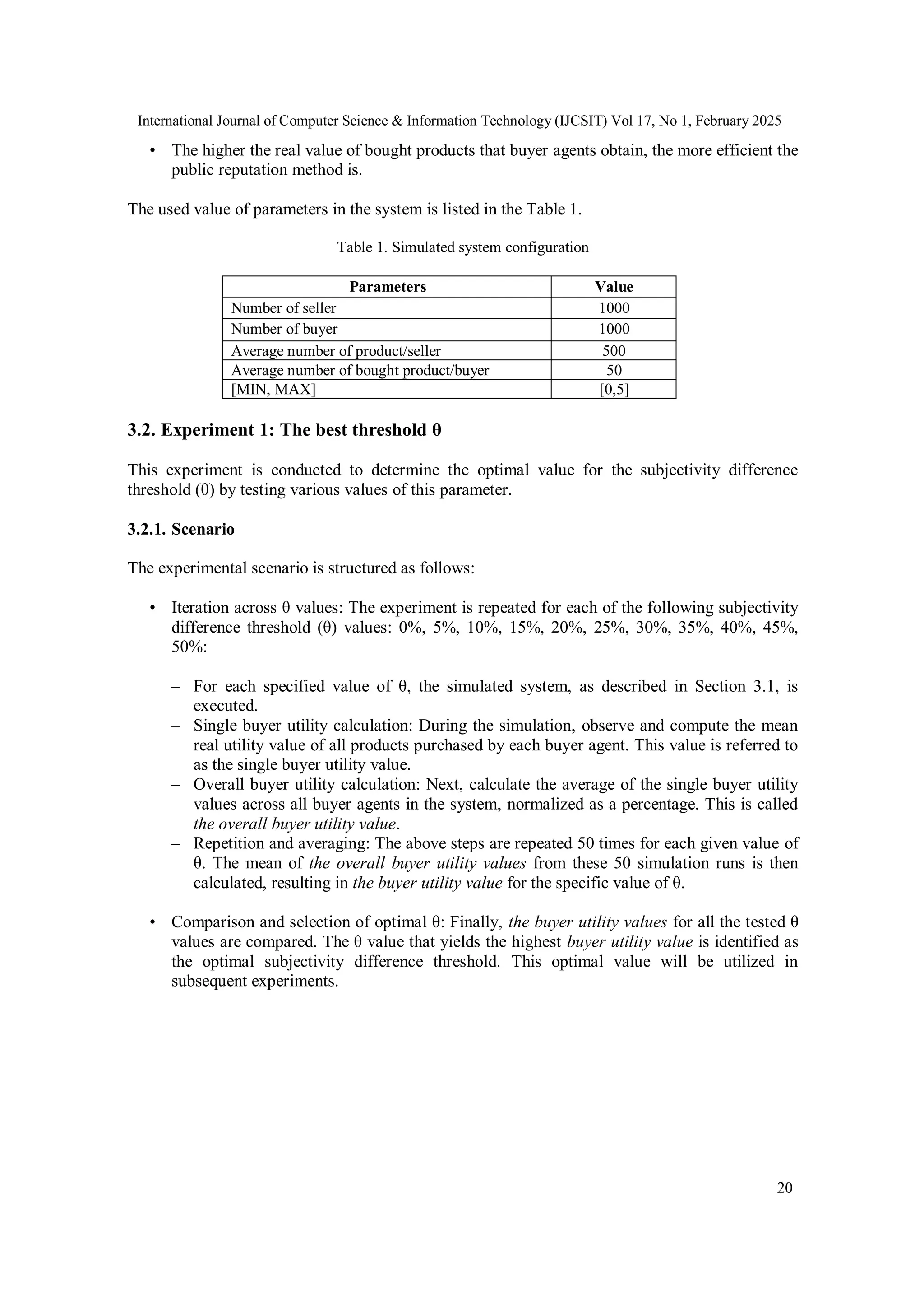 International Journal of Computer Science & Information Technology (IJCSIT) Vol 17, No 1, February 2025
20
• The higher the real value of bought products that buyer agents obtain, the more efficient the
public reputation method is.
The used value of parameters in the system is listed in the Table 1.
Table 1. Simulated system configuration
Parameters Value
Number of seller 1000
Number of buyer 1000
Average number of product/seller 500
Average number of bought product/buyer 50
[MIN, MAX] [0,5]
3.2. Experiment 1: The best threshold θ
This experiment is conducted to determine the optimal value for the subjectivity difference
threshold (θ) by testing various values of this parameter.
3.2.1. Scenario
The experimental scenario is structured as follows:
• Iteration across θ values: The experiment is repeated for each of the following subjectivity
difference threshold (θ) values: 0%, 5%, 10%, 15%, 20%, 25%, 30%, 35%, 40%, 45%,
50%:
– For each specified value of θ, the simulated system, as described in Section 3.1, is
executed.
– Single buyer utility calculation: During the simulation, observe and compute the mean
real utility value of all products purchased by each buyer agent. This value is referred to
as the single buyer utility value.
– Overall buyer utility calculation: Next, calculate the average of the single buyer utility
values across all buyer agents in the system, normalized as a percentage. This is called
the overall buyer utility value.
– Repetition and averaging: The above steps are repeated 50 times for each given value of
θ. The mean of the overall buyer utility values from these 50 simulation runs is then
calculated, resulting in the buyer utility value for the specific value of θ.
• Comparison and selection of optimal θ: Finally, the buyer utility values for all the tested θ
values are compared. The θ value that yields the highest buyer utility value is identified as
the optimal subjectivity difference threshold. This optimal value will be utilized in
subsequent experiments.
 