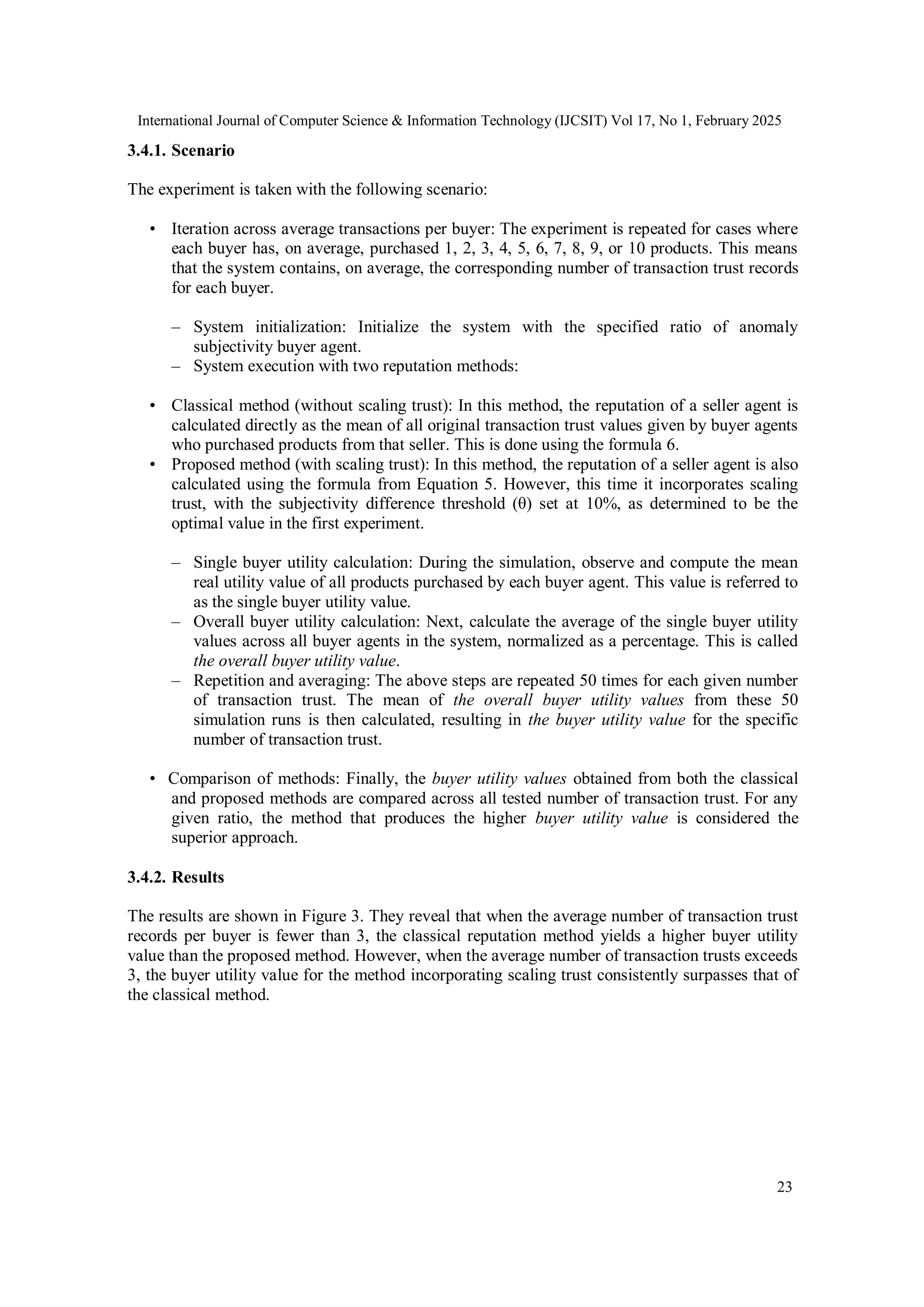 International Journal of Computer Science & Information Technology (IJCSIT) Vol 17, No 1, February 2025
23
3.4.1. Scenario
The experiment is taken with the following scenario:
• Iteration across average transactions per buyer: The experiment is repeated for cases where
each buyer has, on average, purchased 1, 2, 3, 4, 5, 6, 7, 8, 9, or 10 products. This means
that the system contains, on average, the corresponding number of transaction trust records
for each buyer.
– System initialization: Initialize the system with the specified ratio of anomaly
subjectivity buyer agent.
– System execution with two reputation methods:
• Classical method (without scaling trust): In this method, the reputation of a seller agent is
calculated directly as the mean of all original transaction trust values given by buyer agents
who purchased products from that seller. This is done using the formula 6.
• Proposed method (with scaling trust): In this method, the reputation of a seller agent is also
calculated using the formula from Equation 5. However, this time it incorporates scaling
trust, with the subjectivity difference threshold (θ) set at 10%, as determined to be the
optimal value in the first experiment.
– Single buyer utility calculation: During the simulation, observe and compute the mean
real utility value of all products purchased by each buyer agent. This value is referred to
as the single buyer utility value.
– Overall buyer utility calculation: Next, calculate the average of the single buyer utility
values across all buyer agents in the system, normalized as a percentage. This is called
the overall buyer utility value.
– Repetition and averaging: The above steps are repeated 50 times for each given number
of transaction trust. The mean of the overall buyer utility values from these 50
simulation runs is then calculated, resulting in the buyer utility value for the specific
number of transaction trust.
• Comparison of methods: Finally, the buyer utility values obtained from both the classical
and proposed methods are compared across all tested number of transaction trust. For any
given ratio, the method that produces the higher buyer utility value is considered the
superior approach.
3.4.2. Results
The results are shown in Figure 3. They reveal that when the average number of transaction trust
records per buyer is fewer than 3, the classical reputation method yields a higher buyer utility
value than the proposed method. However, when the average number of transaction trusts exceeds
3, the buyer utility value for the method incorporating scaling trust consistently surpasses that of
the classical method.
 