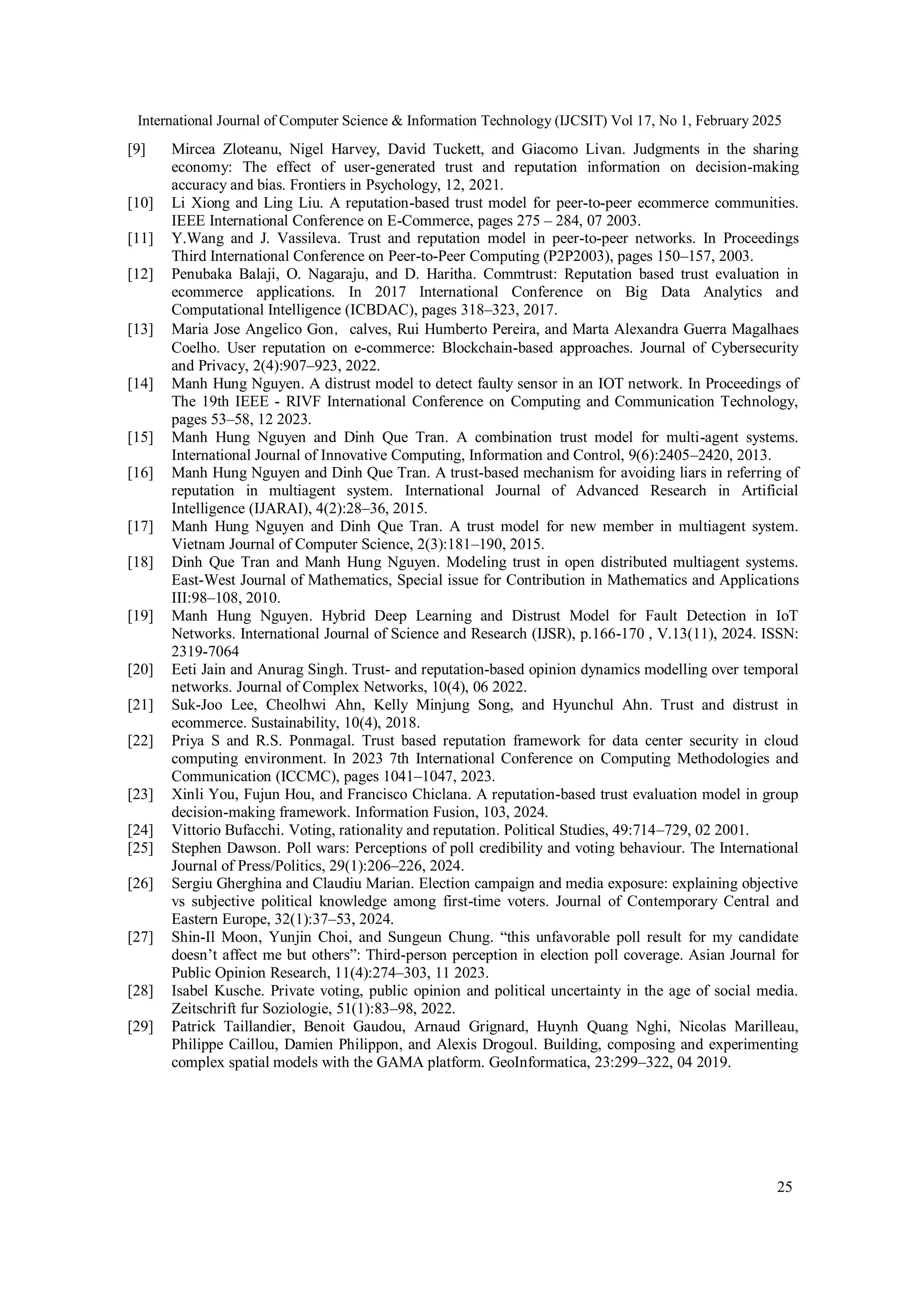 International Journal of Computer Science & Information Technology (IJCSIT) Vol 17, No 1, February 2025
25
[9] Mircea Zloteanu, Nigel Harvey, David Tuckett, and Giacomo Livan. Judgments in the sharing
economy: The effect of user-generated trust and reputation information on decision-making
accuracy and bias. Frontiers in Psychology, 12, 2021.
[10] Li Xiong and Ling Liu. A reputation-based trust model for peer-to-peer ecommerce communities.
IEEE International Conference on E-Commerce, pages 275 – 284, 07 2003.
[11] Y.Wang and J. Vassileva. Trust and reputation model in peer-to-peer networks. In Proceedings
Third International Conference on Peer-to-Peer Computing (P2P2003), pages 150–157, 2003.
[12] Penubaka Balaji, O. Nagaraju, and D. Haritha. Commtrust: Reputation based trust evaluation in
ecommerce applications. In 2017 International Conference on Big Data Analytics and
Computational Intelligence (ICBDAC), pages 318–323, 2017.
[13] Maria Jose Angelico Gon，calves, Rui Humberto Pereira, and Marta Alexandra Guerra Magalhaes
Coelho. User reputation on e-commerce: Blockchain-based approaches. Journal of Cybersecurity
and Privacy, 2(4):907–923, 2022.
[14] Manh Hung Nguyen. A distrust model to detect faulty sensor in an IOT network. In Proceedings of
The 19th IEEE - RIVF International Conference on Computing and Communication Technology,
pages 53–58, 12 2023.
[15] Manh Hung Nguyen and Dinh Que Tran. A combination trust model for multi-agent systems.
International Journal of Innovative Computing, Information and Control, 9(6):2405–2420, 2013.
[16] Manh Hung Nguyen and Dinh Que Tran. A trust-based mechanism for avoiding liars in referring of
reputation in multiagent system. International Journal of Advanced Research in Artificial
Intelligence (IJARAI), 4(2):28–36, 2015.
[17] Manh Hung Nguyen and Dinh Que Tran. A trust model for new member in multiagent system.
Vietnam Journal of Computer Science, 2(3):181–190, 2015.
[18] Dinh Que Tran and Manh Hung Nguyen. Modeling trust in open distributed multiagent systems.
East-West Journal of Mathematics, Special issue for Contribution in Mathematics and Applications
III:98–108, 2010.
[19] Manh Hung Nguyen. Hybrid Deep Learning and Distrust Model for Fault Detection in IoT
Networks. International Journal of Science and Research (IJSR), p.166-170 , V.13(11), 2024. ISSN:
2319-7064
[20] Eeti Jain and Anurag Singh. Trust- and reputation-based opinion dynamics modelling over temporal
networks. Journal of Complex Networks, 10(4), 06 2022.
[21] Suk-Joo Lee, Cheolhwi Ahn, Kelly Minjung Song, and Hyunchul Ahn. Trust and distrust in
ecommerce. Sustainability, 10(4), 2018.
[22] Priya S and R.S. Ponmagal. Trust based reputation framework for data center security in cloud
computing environment. In 2023 7th International Conference on Computing Methodologies and
Communication (ICCMC), pages 1041–1047, 2023.
[23] Xinli You, Fujun Hou, and Francisco Chiclana. A reputation-based trust evaluation model in group
decision-making framework. Information Fusion, 103, 2024.
[24] Vittorio Bufacchi. Voting, rationality and reputation. Political Studies, 49:714–729, 02 2001.
[25] Stephen Dawson. Poll wars: Perceptions of poll credibility and voting behaviour. The International
Journal of Press/Politics, 29(1):206–226, 2024.
[26] Sergiu Gherghina and Claudiu Marian. Election campaign and media exposure: explaining objective
vs subjective political knowledge among first-time voters. Journal of Contemporary Central and
Eastern Europe, 32(1):37–53, 2024.
[27] Shin-Il Moon, Yunjin Choi, and Sungeun Chung. “this unfavorable poll result for my candidate
doesn’t affect me but others”: Third-person perception in election poll coverage. Asian Journal for
Public Opinion Research, 11(4):274–303, 11 2023.
[28] Isabel Kusche. Private voting, public opinion and political uncertainty in the age of social media.
Zeitschrift fur Soziologie, 51(1):83–98, 2022.
[29] Patrick Taillandier, Benoit Gaudou, Arnaud Grignard, Huynh Quang Nghi, Nicolas Marilleau,
Philippe Caillou, Damien Philippon, and Alexis Drogoul. Building, composing and experimenting
complex spatial models with the GAMA platform. GeoInformatica, 23:299–322, 04 2019.
 