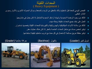 ‫الثقيلة‬ ‫المعدات‬
( Heavy Equipment )

‫واأل‬ ‫األخرى‬ ‫المحرك‬ ‫وسوائل‬ ‫والضغط‬ ‫الزيت‬ ‫من‬ ‫بالتحقق‬ ‫وذلك‬ ‫تشغيلها‬ ‫قبل‬ ‫للمعدة‬ ‫اليومي‬ ‫الفحص‬
‫وجرس‬ ‫نوار‬
‫الخلفي‬ ‫اإلنذار‬
.

‫مشاريعها‬ ‫في‬ ‫يعمل‬ ‫كان‬ ‫إذا‬ ‫للمشغل‬ ‫السعودية‬ ‫أرامكو‬ ‫وشهادة‬ ‫السعودية‬ ‫الرخصة‬ ‫وجود‬ ‫من‬ ‫التأكد‬
.

‫جيده‬ ‫وبحاله‬ ‫نظيفة‬ ‫المعدات‬ ‫جميع‬ ‫إبقاء‬ ‫على‬ ‫العمل‬
.

‫باست‬ ‫وفحصها‬ ‫الثقيلة‬ ‫للمعدات‬ ‫والكهربائية‬ ‫والهيدروليكية‬ ‫الميكانيكية‬ ‫األدوات‬ ‫سالمة‬ ‫من‬ ‫التأكد‬
‫مرار‬
.

‫حفر‬ ‫عمليات‬ ‫هناك‬ ‫كان‬ ‫إذا‬ ‫بالحفر‬ ‫الخاصة‬ ‫المعدات‬ ‫مشغل‬ ‫مع‬ ‫مساند‬ ‫شخص‬ ‫توفير‬
.

‫إستخدامها‬ ‫بكيفية‬ ‫مشغلها‬ ‫تدريب‬ ‫مع‬ ‫معدة‬ ‫كل‬ ‫في‬ ‫اإلستعمال‬ ‫صالحة‬ ‫حريق‬ ‫مطفأة‬ ‫توفير‬
.
‫كبير‬ ‫شويل‬
(Loader)
‫باكهول‬
(Backhoe)
‫سطحية‬ ‫جرافة‬
(Grader)
 