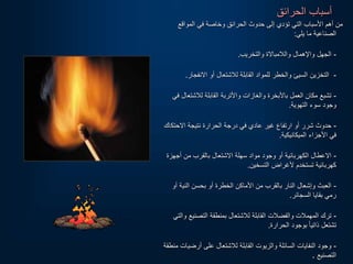 ‫الحرائق‬ ‫أسباب‬
‫المواقع‬ ‫في‬ ‫وخاصة‬ ‫الحرائق‬ ‫حدوث‬ ‫إلى‬ ‫تؤدي‬ ‫التي‬ ‫األسباب‬ ‫أهم‬ ‫من‬
‫يلي‬ ‫ما‬ ‫الصناعية‬
:
-
‫والتخريب‬ ‫والالمبالة‬ ‫واإلهمال‬ ‫الجهل‬
.
-
‫النفجار‬ ‫أو‬ ‫لالشتعال‬ ‫القابلة‬ ‫للمواد‬ ‫والخطر‬ ‫السيئ‬ ‫التخزين‬
.
-
‫لالشتع‬ ‫القابلة‬ ‫واألتربة‬ ‫والغازات‬ ‫باألبخرة‬ ‫العمل‬ ‫مكان‬ ‫تشبع‬
‫في‬ ‫ال‬
‫التهوية‬ ‫سوء‬ ‫وجود‬
.
-
‫الحتك‬ ‫نتيجة‬ ‫الحرارة‬ ‫درجة‬ ‫في‬ ‫عادي‬ ‫غير‬ ‫ارتفاع‬ ‫أو‬ ‫شرر‬ ‫حدوث‬
‫اك‬
‫الميكانيكية‬ ‫األجزاء‬ ‫في‬
.
-
‫أجهزة‬ ‫من‬ ‫بالقرب‬ ‫الشتعال‬ ‫سهلة‬ ‫مواد‬ ‫وجود‬ ‫أو‬ ‫الكهربائية‬ ‫العطال‬
‫التسخين‬ ‫ألغراض‬ ‫تستخدم‬ ‫كهربائية‬
.
-
‫أ‬ ‫النية‬ ‫بحسن‬ ‫أو‬ ‫الخطرة‬ ‫األماكن‬ ‫من‬ ‫بالقرب‬ ‫النار‬ ‫وإشعال‬ ‫العبث‬
‫و‬
‫السجائر‬ ‫بقايا‬ ‫رمي‬
.
-
‫التصنيع‬ ‫بمنطقة‬ ‫لالشتعال‬ ‫القابلة‬ ‫والفضالت‬ ‫المهمالت‬ ‫ترك‬
‫والتي‬
‫الحرارة‬ ‫بوجود‬ ‫ا‬‫ا‬‫ذاتي‬ ‫تشتعل‬
.
-
‫أرضي‬ ‫على‬ ‫لالشتعال‬ ‫القابلة‬ ‫والزيوت‬ ‫السائلة‬ ‫النفايات‬ ‫وجود‬
‫منطقة‬ ‫ات‬
‫التصنيع‬
.
 