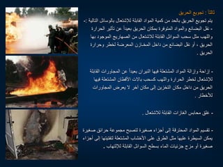 ‫ا‬‫ا‬‫ثالث‬
:
‫الحريق‬ ‫تجويع‬
‫بالوس‬ ‫لإلشتعال‬ ‫القابلة‬ ‫المواد‬ ‫كمية‬ ‫من‬ ‫بالحد‬ ‫الحريق‬ ‫تجويع‬ ‫يتم‬
‫التالية‬ ‫ائل‬
:
-
-
‫تأثير‬ ‫عن‬ ‫ا‬‫ا‬‫بعيد‬ ‫الحريق‬ ‫بمكان‬ ‫المتوفرة‬ ‫والمواد‬ ‫البضائع‬ ‫نقل‬
‫الحرارة‬
‫ب‬ ‫الموجود‬ ‫الصهاريج‬ ‫من‬ ‫لالشتعال‬ ‫القابلة‬ ‫السوائل‬ ‫سحب‬ ‫مثل‬ ‫واللهب‬
‫ها‬
‫وحرارة‬ ‫لخطر‬ ‫المعرضة‬ ‫المخـازن‬ ‫داخل‬ ‫من‬ ‫البضائع‬ ‫نقل‬ ‫أو‬ ، ‫الحريق‬
‫الحريق‬
.
-
‫الق‬ ‫المجاورات‬ ‫عن‬ ‫ا‬‫ا‬‫بعيد‬ ‫النيران‬ ‫فيها‬ ‫المشتعلة‬ ‫المواد‬ ‫وإزالة‬ ‫إزاحة‬
‫ابلة‬
‫في‬ ‫المشتعلة‬ ‫األقطان‬ ‫بالت‬ ‫كسحب‬ ‫واللهب‬ ‫الحرارة‬ ‫لخطر‬ ‫لإلشتعال‬
‫ها‬
‫المجاورات‬ ‫يعرض‬ ‫ل‬ ‫آخر‬ ‫مكان‬ ‫إلى‬ ‫التخزين‬ ‫مكان‬ ‫داخل‬ ‫من‬ ‫الحريق‬
‫لألخطار‬
.
-
‫لالشتعال‬ ‫القابلة‬ ‫الغازات‬ ‫محابس‬ ‫غلق‬
.
-
‫ص‬ ‫حرائق‬ ‫مجموعة‬ ‫لتصبح‬ ‫صغيرة‬ ‫أجزاء‬ ‫إلى‬ ‫المحترقة‬ ‫المواد‬ ‫تقسيم‬
‫غيرة‬
‫لتفتيت‬ ‫المشتعلة‬ ‫األخشاب‬ ‫على‬ ‫الطرق‬ ‫مثل‬ ‫عليها‬ ‫السيطرة‬ ‫يمكن‬
‫أجزاء‬ ‫إلى‬ ‫ها‬
‫لإللتهاب‬ ‫القابلة‬ ‫السوائل‬ ‫بسطح‬ ‫الماء‬ ‫جزئيات‬ ‫مزج‬ ‫أو‬ ‫صغيرة‬
.
 