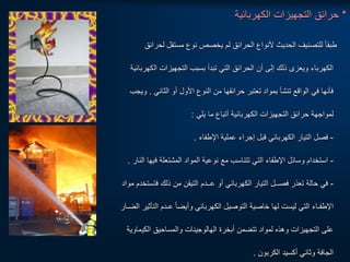 *
‫الكهربائية‬ ‫التجهيزات‬ ‫حرائق‬
‫لح‬ ‫مستقل‬ ‫نوع‬ ‫يخصص‬ ‫لم‬ ‫الحرائق‬ ‫ألنواع‬ ‫الحديث‬ ‫للتصنيف‬ ‫ا‬‫ا‬‫طبق‬
‫رائق‬
‫ال‬ ‫التجهيزات‬ ‫بسبب‬ ‫تبدأ‬ ‫التي‬ ‫الحرائق‬ ‫أن‬ ‫إلى‬ ‫ذلك‬ ‫ويعزى‬ ‫الكهرباء‬
‫كهربائية‬
‫الثاني‬ ‫أو‬ ‫األول‬ ‫النوع‬ ‫من‬ ‫حرائقها‬ ‫تعتبر‬ ‫بمواد‬ ‫تنشأ‬ ‫الواقع‬ ‫في‬ ‫فأنها‬
.
‫ويجب‬
‫يلي‬ ‫ما‬ ‫أتباع‬ ‫الكهربائية‬ ‫التجهيزات‬ ‫حرائق‬ ‫لمواجهة‬
:
-
‫اإلطفاء‬ ‫عملية‬ ‫إجراء‬ ‫قبل‬ ‫الكهربائي‬ ‫التيار‬ ‫فصل‬
.
-
‫ف‬ ‫المشتعلة‬ ‫المواد‬ ‫نوعية‬ ‫مع‬ ‫تتناسب‬ ‫التي‬ ‫اإلطفاء‬ ‫وسائل‬ ‫استخدام‬
‫النار‬ ‫يها‬
.
-
‫فت‬ ‫ذلك‬ ‫من‬ ‫التيقن‬ ‫عــدم‬ ‫أو‬ ‫الكهربائي‬ ‫التيار‬ ‫فصــل‬ ‫تعذر‬ ‫حالة‬ ‫في‬
‫مواد‬ ‫ستخدم‬
‫ال‬ ‫عـدم‬ ‫ا‬‫ا‬‫وأيض‬ ‫الكهربائي‬ ‫التوصيل‬ ‫خاصية‬ ‫لها‬ ‫ليست‬ ‫التي‬ ‫اإلطفـاء‬
‫الضـار‬ ‫تأثير‬
‫الكي‬ ‫والمساحيق‬ ‫الهالوجينات‬ ‫أبخرة‬ ‫تتضمن‬ ‫لمواد‬ ‫وهذه‬ ‫التجهيزات‬ ‫على‬
‫ماوية‬
‫الكربون‬ ‫أكسيد‬ ‫وثاني‬ ‫الجافة‬
.
 