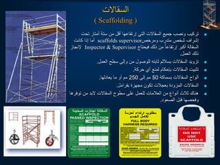 ‫السقالت‬
( Scaffolding )

‫تح‬ ‫أمتار‬ ‫ستة‬ ‫من‬ ‫أقل‬ ‫إرتفاعها‬ ‫التي‬ ‫السقالت‬ ‫جميع‬ ‫ونصب‬ ‫تركيب‬
‫ت‬
‫ومرخص‬ ‫متدرب‬ ‫شخص‬ ‫إشراف‬
scaffolds supervisor
‫كانت‬ ‫إذا‬ ‫أما‬
‫فيحتاج‬ ‫ذلك‬ ‫من‬ ‫ا‬‫إرتفاعأ‬ ‫أكبر‬ ‫السقالة‬
Inspector & Supervisor
‫إلنجاز‬
‫العمل‬ ‫ذلك‬
.

‫العمل‬ ‫سطح‬ ‫وإلى‬ ‫من‬ ‫للوصول‬ ‫ثابته‬ ‫بساللم‬ ‫السقالت‬ ‫تزويد‬
.

‫حركة‬ ‫أي‬ ‫لمنع‬ ‫بإحكام‬ ‫السقالت‬ ‫تثبيت‬
.

‫بسماكة‬ ‫السقالت‬ ‫ألواح‬
50
‫إلى‬ ‫مم‬
250
‫يعادلها‬ ‫ما‬ ‫أو‬ ‫مم‬
.

‫بفرامل‬ ‫مجهزة‬ ‫تكون‬ ‫بعجالت‬ ‫المزودة‬ ‫السقالت‬
.

‫تو‬ ‫من‬ ‫لبد‬ ‫السقالت‬ ‫سطوح‬ ‫على‬ ‫للعمل‬ ‫العالمات‬ ‫من‬ ‫أنواع‬ ‫ثالث‬ ‫هناك‬
‫فرها‬
‫الصعود‬ ‫قبل‬ ‫وفحصها‬
.
 