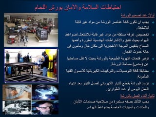 ‫اللحام‬ ‫بورش‬ ‫واآلمان‬ ‫السالمة‬ ‫احتياطات‬
‫ا‬‫ل‬‫أو‬
:
‫الورشة‬ ‫تصميم‬ ‫عند‬

‫قابلة‬ ‫غير‬ ‫مواد‬ ‫من‬ ‫الورشة‬ ‫عناصر‬ ‫كافة‬ ‫تكون‬ ‫ان‬ ‫يجب‬
‫لالشتعال‬
.

‫ل‬ ‫لالشتعال‬ ‫قابلة‬ ‫غير‬ ‫مواد‬ ‫من‬ ‫مستقلة‬ ‫غرفة‬ ‫تخصيص‬
‫ضواغط‬
‫وأهمه‬ ‫المقررة‬ ‫الهندسية‬ ‫والشتراطات‬ ‫تتفق‬ ‫بحيث‬ ‫الهواء‬
‫ا‬
‫ف‬ ‫ومأمون‬ ‫خال‬ ‫مكان‬ ‫الى‬ ‫النفجارية‬ ‫الموجة‬ ‫بتنفيس‬ ‫السماح‬
‫ى‬
‫انفجار‬ ‫حدوث‬ ‫حالة‬
.

‫ت‬ ‫ل‬ ‫بحيث‬ ‫بالورشة‬ ‫الطبيعية‬ ‫التهوية‬ ‫فتحات‬ ‫توفير‬
‫مساحتها‬ ‫قل‬
‫عن‬
(
‫سدس‬
)
‫الورشة‬ ‫مساحة‬
.

‫لألص‬ ‫الكهربائية‬ ‫والتركيبات‬ ‫التوصيالت‬ ‫كافة‬ ‫مطابقة‬
‫الفنية‬ ‫ول‬
‫المأمونة‬
.

‫ب‬ ‫التيار‬ ‫لفصل‬ ‫الكهربائى‬ ‫للتيار‬ ‫بقاطع‬ ‫الورشة‬ ‫تزود‬
‫انتهاء‬ ‫عد‬
‫الطوارئ‬ ‫عند‬ ‫أو‬ ‫اليومى‬ ‫العمل‬
.
‫ا‬‫ا‬‫ثاني‬
:
‫بالورشة‬ ‫العمل‬ ‫أثناء‬
‫األمان‬ ‫صمامات‬ ‫صالحية‬ ‫من‬ ‫مستمرة‬ ‫بصفة‬ ‫التأكد‬ ‫يجب‬
‫الهواء‬ ‫بضواغط‬ ‫الخاصة‬ ‫والمبينات‬ ‫والعدادت‬
.
 