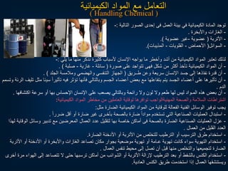 ‫التالية‬ ‫الصور‬ ‫إحدى‬ ‫فى‬ ‫العمل‬ ‫بيئة‬ ‫في‬ ‫الكيميائية‬ ‫المادة‬ ‫توجد‬
:
-
-
‫واألبخرة‬ ‫الغازات‬
.
-
‫األتربة‬
(
‫عضوية‬
-
‫عضوية‬ ‫غير‬
.)
-
‫السوائل‬
(
‫األحماض‬
-
‫القلويات‬
-
‫المذيبات‬
.)
‫يلي‬ ‫ما‬ ‫منها‬ ‫نذكر‬ ‫كثيرة‬ ‫ألسباب‬ ‫اإلنسان‬ ‫يواجه‬ ‫ما‬ ‫وأخطر‬ ‫أشد‬ ‫من‬ ‫الكيميائية‬ ‫المواد‬ ‫تعتبر‬ ‫لذلك‬
:
-
-
‫صورة‬ ‫على‬ ‫تتواجد‬ ‫فهى‬ ‫شكل‬ ‫من‬ ‫أكثر‬ ‫تأخذ‬ ‫الكيميائية‬ ‫المواد‬ ‫أن‬
(
‫سائلة‬
-
‫غازية‬
-
‫صلبة‬
. )
-
‫طــريق‬ ‫وعن‬ ‫سريعة‬ ‫اإلنسان‬ ‫جسد‬ ‫إلى‬ ‫نفاذها‬ ‫قدرة‬ ‫أن‬
(
‫الجلد‬ ‫ومالمسة‬ ‫والهضمي‬ ‫التنفسي‬ ‫الجهاز‬
. )
-
‫سي‬ ‫ا‬‫ا‬‫تأثير‬ ‫فيه‬ ‫تؤثر‬ ‫فأنها‬ ‫وبالتالي‬ ‫الجسم‬ ‫أعضاء‬ ‫بعض‬ ‫مع‬ ‫بتفاعلها‬ ‫يتم‬ ‫الجسد‬ ‫أعضاء‬ ‫على‬ ‫تأثيرها‬ ‫أن‬
‫وتسمم‬ ‫الرئة‬ ‫تليف‬ ‫مثل‬ ‫ئا‬
‫الدم‬
.
-
‫اك‬ ‫سرعة‬ ‫أو‬ ‫بها‬ ‫اإلحساس‬ ‫اإلنسان‬ ‫على‬ ‫يصعب‬ ‫وبالتالي‬ ‫رائحة‬ ‫ول‬ ‫لون‬ ‫ول‬ ‫طعم‬ ‫لها‬ ‫ليس‬ ‫المـواد‬ ‫هذه‬ ‫بعض‬ ‫أن‬
‫تشافها‬
.
‫الكيميائية‬ ‫المواد‬ ‫مخاطر‬ ‫من‬ ‫العاملين‬ ‫لوقاية‬ ‫توافرها‬ ‫المهنيةالواجب‬ ‫والصحة‬ ‫السالمة‬ ‫اشتراطات‬
:
‫مثل‬ ‫الضارة‬ ‫الكيميائية‬ ‫المواد‬ ‫من‬ ‫للوقاية‬ ‫الفعالة‬ ‫الفنية‬ ‫الوسائل‬ ‫توفير‬ ‫يجب‬
:
-
‫ا‬‫ا‬‫ضرر‬ ‫أقل‬ ‫أو‬ ‫ضارة‬ ‫غير‬ ‫بأخـرى‬ ‫بالصحة‬ ‫ضارة‬ ‫ا‬‫ا‬‫مواد‬ ‫تستخدم‬ ‫التي‬ ‫الصناعية‬ ‫العمليات‬ ‫استبدال‬
.
-
‫وسائل‬ ‫تدبير‬ ‫مع‬ ‫المعرضين‬ ‫العمال‬ ‫عدد‬ ‫لتقليل‬ ‫بها‬ ‫خاصة‬ ‫أماكن‬ ‫فى‬ ‫بالصحة‬ ‫الضارة‬ ‫الصناعية‬ ‫العمليات‬ ‫عزل‬
‫لهذا‬ ‫الوقاية‬
‫العمال‬ ‫من‬ ‫القليل‬ ‫العدد‬
.
-
‫الضارة‬ ‫األدخنة‬ ‫أو‬ ‫األتربة‬ ‫من‬ ‫للتخلص‬ ‫الترطيب‬ ‫أو‬ ‫الترسيب‬ ‫طرق‬ ‫استخدام‬
.
-
‫األت‬ ‫أو‬ ‫األدخنة‬ ‫أو‬ ‫واألبخرة‬ ‫الغازات‬ ‫تصاعد‬ ‫مكان‬ ‫بجوار‬ ‫موضعية‬ ‫تهوية‬ ‫أو‬ ‫عـامة‬ ‫تهوية‬ ‫كانت‬ ‫سواء‬ ‫التهوية‬ ‫استخدام‬
‫ربة‬
‫العمال‬ ‫تنفس‬ ‫محيط‬ ‫إلى‬ ‫تصل‬ ‫أن‬ ‫قبل‬ ‫منها‬ ‫والتخلص‬ ‫لتجميعها‬ ‫الضارة‬
.
-
‫ا‬ ‫إلى‬ ‫تتصاعد‬ ‫ل‬ ‫حتى‬ ‫ترسبها‬ ‫أماكن‬ ‫من‬ ‫الشوائب‬ ‫أو‬ ‫األتربة‬ ‫إلزالة‬ ‫الترطيب‬ ‫بعد‬ ‫أو‬ ‫بالشفط‬ ‫الكنس‬ ‫استخدام‬
‫أخرى‬ ‫مرة‬ ‫لهواء‬
‫العادية‬ ‫الكنس‬ ‫طريق‬ ‫استخدمت‬ ‫إذا‬ ‫العمال‬ ‫ويستنشقها‬
.
‫الكيميائية‬ ‫المواد‬ ‫مع‬ ‫التعامل‬
( Handling Chemical )
 