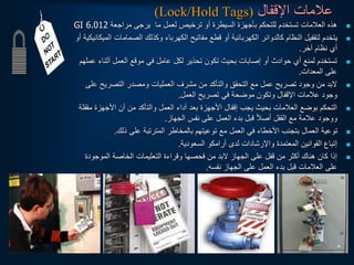 ‫اإلقفال‬ ‫عالمات‬
(Lock/Hold Tags)

‫مراجعة‬ ‫يرجى‬ ‫ما‬ ‫لعمل‬ ‫ترخيص‬ ‫أو‬ ‫السيطرة‬ ‫بأجهزة‬ ‫للتحكم‬ ‫تستخدم‬ ‫العالمات‬ ‫هذه‬
GI 6.012

‫الصمامات‬ ‫وكذلك‬ ‫الكهرباء‬ ‫مفاتيح‬ ‫قطع‬ ‫أو‬ ‫الكهربائية‬ ‫كالدوائر‬ ‫النظام‬ ‫لتقفيل‬ ‫يتخدم‬
‫أو‬ ‫الميكانيكية‬
‫آخر‬ ‫نظام‬ ‫أي‬
.

‫أثنا‬ ‫العمل‬ ‫موقع‬ ‫في‬ ‫عامل‬ ‫لكل‬ ‫تحذير‬ ‫تكون‬ ‫بحيث‬ ‫إصابات‬ ‫أو‬ ‫حوادث‬ ‫أي‬ ‫لمنع‬ ‫تستخدم‬
‫عملهم‬ ‫ء‬
‫المعدات‬ ‫على‬
.

‫ع‬ ‫التصريح‬ ‫ومصدر‬ ‫العمليات‬ ‫مشرف‬ ‫من‬ ‫والتأكد‬ ‫التحقق‬ ‫مع‬ ‫عمل‬ ‫تصريح‬ ‫وجود‬ ‫من‬ ‫لبد‬
‫لى‬
‫العمل‬ ‫تصريح‬ ‫في‬ ‫موضحة‬ ‫وتكون‬ ‫اإلقفال‬ ‫عالمات‬ ‫وجود‬
.

‫األجهزة‬ ‫أن‬ ‫من‬ ‫والتأكد‬ ‫العمل‬ ‫أداء‬ ‫بعد‬ ‫األجهزة‬ ‫إقفال‬ ‫يجب‬ ‫بحيث‬ ‫العالمات‬ ‫بوضع‬ ‫التحكم‬
‫مقفلة‬
‫الجهاز‬ ‫نفس‬ ‫على‬ ‫العمل‬ ‫بدء‬ ‫قبل‬ ‫ا‬‫ال‬‫أص‬ ‫القفل‬ ‫مع‬ ‫عالمة‬ ‫ووجود‬
.

‫ذلك‬ ‫على‬ ‫المترتبة‬ ‫بالمخاطر‬ ‫توعيتهم‬ ‫مع‬ ‫العمل‬ ‫في‬ ‫األخطاء‬ ‫بتجنب‬ ‫العمال‬ ‫توعية‬
.

‫السعودية‬ ‫أرامكو‬ ‫لدى‬ ‫واإلرشادات‬ ‫المعتمدة‬ ‫القوانين‬ ‫إتباع‬
.

‫الموجو‬ ‫الخاصة‬ ‫التعليمات‬ ‫وقراءة‬ ‫فحصها‬ ‫من‬ ‫لبد‬ ‫الجهاز‬ ‫على‬ ‫قفل‬ ‫من‬ ‫أكثر‬ ‫هناك‬ ‫كان‬ ‫إذا‬
‫دة‬
‫نفسه‬ ‫الجهاز‬ ‫على‬ ‫العمل‬ ‫بدء‬ ‫قبل‬ ‫العالمات‬ ‫على‬
.
 
