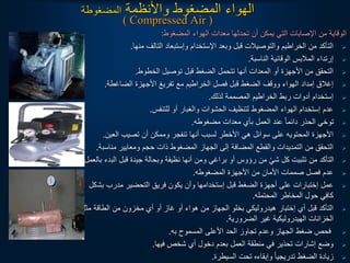 ‫واألنظمة‬ ‫المضغوط‬ ‫الهواء‬
‫المضغوطة‬
( Compressed Air )
‫المضغوط‬ ‫الهواء‬ ‫معدات‬ ‫تحدثها‬ ‫أن‬ ‫يمكن‬ ‫التي‬ ‫اإلصابات‬ ‫من‬ ‫الوقاية‬
:

‫منها‬ ‫التالف‬ ‫وإستبعاد‬ ‫اإلستخدام‬ ‫وبعد‬ ‫قبل‬ ‫والتوصيالت‬ ‫الخراطيم‬ ‫من‬ ‫التأكد‬
.

‫الناسبة‬ ‫الوقائية‬ ‫المالبس‬ ‫إرتداء‬
.

‫الخطوط‬ ‫توصيل‬ ‫قبل‬ ‫الضغط‬ ‫تتحمل‬ ‫أنها‬ ‫المعدات‬ ‫أو‬ ‫األجهزة‬ ‫من‬ ‫التحقق‬
.

‫الضاغطة‬ ‫األجهزة‬ ‫تفريغ‬ ‫مع‬ ‫الخراطيم‬ ‫فصل‬ ‫قبل‬ ‫الضغط‬ ‫ووقف‬ ‫الهواء‬ ‫إمداد‬ ‫إغالق‬
.

‫لذلك‬ ‫المصممة‬ ‫الخراطيم‬ ‫ربط‬ ‫أدوات‬ ‫إستخدام‬
.

‫للتنفس‬ ‫أو‬ ‫والغبار‬ ‫الحشوات‬ ‫لتنظيف‬ ‫المضغوط‬ ‫الهواء‬ ‫إستخدام‬ ‫عدم‬
.

‫مضغوطه‬ ‫معدات‬ ‫بأي‬ ‫العمل‬ ‫عند‬ ‫ا‬‫ا‬‫دائم‬ ‫الحذر‬ ‫توخي‬
.

‫العين‬ ‫تصيب‬ ‫أن‬ ‫وممكن‬ ‫تنفجر‬ ‫أنها‬ ‫لسبب‬ ‫األخطر‬ ‫هي‬ ‫سوائل‬ ‫على‬ ‫المحتويه‬ ‫األجهزة‬
.

‫مناسب‬ ‫ومعايير‬ ‫حجم‬ ‫ذات‬ ‫المضغوط‬ ‫الجهاز‬ ‫إلى‬ ‫المضافة‬ ‫والقطع‬ ‫التمديدات‬ ‫من‬ ‫التحقق‬
‫ة‬
.

‫الب‬ ‫قبل‬ ‫جيدة‬ ‫وبحالة‬ ‫نظيفة‬ ‫أنها‬ ‫ومن‬ ‫براغي‬ ‫أو‬ ‫رؤوس‬ ‫من‬ ْ‫شي‬ ‫كل‬ ‫تثبيت‬ ‫من‬ ‫التأكد‬
‫بالعمل‬ ‫دء‬
.

‫المضغوطه‬ ‫األجهزة‬ ‫من‬ ‫األمان‬ ‫صممات‬ ‫فصل‬ ‫عدم‬
.

‫بش‬ ‫مدرب‬ ‫التحضير‬ ‫فريق‬ ‫يكون‬ ‫وأن‬ ‫إستخدامها‬ ‫قبل‬ ‫الضغط‬ ‫أجهزة‬ ‫على‬ ‫إختبارات‬ ‫عمل‬
‫كل‬
‫المحتمله‬ ‫المخاطر‬ ‫حول‬ ‫كافي‬
.

‫مث‬ ‫الطاقة‬ ‫من‬ ‫مخزون‬ ‫أي‬ ‫أو‬ ‫غاز‬ ‫أو‬ ‫هواء‬ ‫من‬ ‫الجهاز‬ ‫بخلو‬ ‫هيدروليكي‬ ‫إختبار‬ ‫أي‬ ‫قبل‬ ‫التأكد‬
‫ل‬
‫الضرورية‬ ‫غير‬ ‫الهيدروليكية‬ ‫الخزانات‬
.

‫به‬ ‫المسموح‬ ‫األعلى‬ ‫الحد‬ ‫تجاوز‬ ‫وعدم‬ ‫الجهاز‬ ‫ضغط‬ ‫فحص‬
.

‫فيها‬ ‫شخص‬ ‫أي‬ ‫دخول‬ ‫بعدم‬ ‫العمل‬ ‫منطقة‬ ‫في‬ ‫تحذير‬ ‫إشارات‬ ‫وضع‬
.

‫السيطرة‬ ‫تحت‬ ‫وإبقاءه‬ ‫ا‬‫ا‬‫تدريجي‬ ‫الضغط‬ ‫زيادة‬
.
 