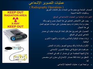 ‫اإلشعاعي‬ ‫التصوير‬ ‫عمليات‬
( Radiography Operations )
‫الحريق‬ ‫كاشفات‬ ‫مثل‬ ‫المعدات‬ ‫من‬ ‫مجموعة‬ ‫مع‬ ‫المشعة‬ ‫المصادر‬
‫السينية‬ ‫األشعة‬ ‫وماكينات‬
.
‫الموقع‬ ‫في‬ ‫اإلشعاعية‬ ‫العمليات‬ ‫من‬ ‫الوقائية‬ ‫اإلجراءات‬
:

‫وذلك‬ ‫لهم‬ ‫مصرح‬ ‫المجال‬ ‫هذا‬ ‫في‬ ‫العاملين‬ ‫األشخاص‬ ‫على‬ ‫يجب‬
‫الع‬ ‫تخولهم‬ ‫شهادات‬ ‫على‬ ‫يحصلون‬ ‫ومنها‬ ‫وإختبارات‬ ‫دراسة‬ ‫بعمل‬
‫مل‬
‫المجال‬ ‫هذا‬ ‫في‬
.

‫م‬ ‫أي‬ ‫لجلب‬ ‫الترتيبات‬ ‫إتخاذ‬ ‫قبل‬ ‫عمل‬ ‫تصريح‬ ‫على‬ ‫الحصول‬
‫صدر‬
‫الموقع‬ ‫إلى‬ ‫أيوني‬ ‫إشعاعي‬
.

‫األخرى‬ ‫واألجهزة‬ ‫والشارات‬ ‫والمالبس‬ ‫الوقاية‬ ‫معدات‬ ‫إرتداء‬
‫الوقائية‬
.

‫التحذير‬ ‫وإشارات‬ ‫الحوجز‬ ‫بوضع‬ ‫وذلك‬ ‫بالسالمة‬ ‫اإللتزام‬
.

‫اإلشعاعي‬ ‫التصوير‬ ‫منطقة‬ ‫في‬ ‫طويلة‬ ‫فترة‬ ‫قضاء‬ ‫عدم‬
.

‫المعدات‬ ‫في‬ ‫تلف‬ ‫أو‬ ‫خسائر‬ ‫أي‬ ‫عن‬ ‫المختصة‬ ‫الجهة‬ ‫إبالغ‬
.

‫مخصص‬ ‫آمن‬ ‫مخزن‬ ‫إلى‬ ‫اإلشعاع‬ ‫مصادر‬ ‫كافة‬ ‫إعادة‬ ‫من‬ ‫التحقق‬
‫لها‬
.

‫اإلشعاعي‬ ‫التخطيط‬ ‫عمليات‬ ‫إجراء‬ ‫مراجعة‬
.
 