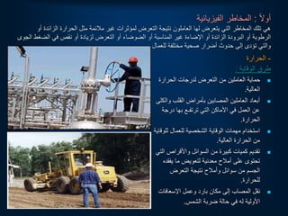 ‫ا‬‫ل‬‫أو‬
:
‫الفيزيائية‬ ‫المخاطر‬
‫الزائد‬ ‫الحرارة‬ ‫مثل‬ ‫مالئمة‬ ‫غير‬ ‫لمؤثرات‬ ‫التعرض‬ ‫نتيجة‬ ‫العاملون‬ ‫لها‬ ‫يتعرض‬ ‫التي‬ ‫المخاطر‬ ‫تلك‬ ‫هي‬
‫أو‬ ‫ة‬
‫أو‬ ‫المناسبة‬ ‫غير‬ ‫اإلضاءة‬ ‫أو‬ ‫الزائدة‬ ‫البرودة‬ ‫أو‬ ‫الرطوبة‬
‫ا‬
‫الض‬ ‫في‬ ‫نقص‬ ‫أو‬ ‫لزيادة‬ ‫التعرض‬ ‫أو‬ ‫لضوضاء‬
‫الجوى‬ ‫غط‬
‫للعمال‬ ‫مختلفة‬ ‫صحية‬ ‫أضرار‬ ‫حدوث‬ ‫إلى‬ ‫تؤدى‬ ‫والتي‬
.
-
‫الحرارة‬
‫الوقاية‬ ‫طرق‬
:

‫الحرارة‬ ‫لدرجات‬ ‫التعرض‬ ‫من‬ ‫العاملين‬ ‫حماية‬
‫العالية‬
.

‫وال‬ ‫القلب‬ ‫بأمراض‬ ‫المصابين‬ ‫العاملين‬ ‫أبعاد‬
‫كلى‬
‫درجة‬ ‫بها‬ ‫ترتفـع‬ ‫التي‬ ‫األماكن‬ ‫في‬ ‫العمل‬ ‫عن‬
‫الحرارة‬
.

‫للو‬ ‫للعمال‬ ‫الشخصية‬ ‫الوقاية‬ ‫مهمات‬ ‫استخدام‬
‫قاية‬
‫العالية‬ ‫الحرارة‬ ‫من‬
.

‫ا‬ ‫واألقراص‬ ‫السوائل‬ ‫من‬ ‫كبيرة‬ ‫كميات‬ ‫تقديم‬
‫لتي‬
‫يفقد‬ ‫ما‬ ‫لتعويض‬ ‫معدنية‬ ‫أمالح‬ ‫على‬ ‫تحتوى‬
‫ه‬
‫التعرض‬ ‫نتيجة‬ ‫وأمالح‬ ‫سوائل‬ ‫من‬ ‫الجسم‬
‫للحرارة‬
.

‫اإلسعافات‬ ‫وعمل‬ ‫بارد‬ ‫مكان‬ ‫إلى‬ ‫المصاب‬ ‫نقل‬
‫الشمس‬ ‫ضربة‬ ‫حالة‬ ‫في‬ ‫له‬ ‫األولية‬
.
 