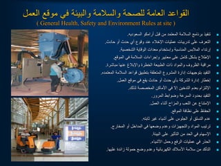 ‫العم‬ ‫موقع‬ ‫في‬ ‫والبيئة‬ ‫والسالمة‬ ‫للصحة‬ ‫العامة‬ ‫القواعد‬
‫ل‬
( General Health, Safety and Environment Rules at site )

‫السعوديه‬ ‫أرامكو‬ ‫قبل‬ ‫من‬ ‫المعتمد‬ ‫السالمة‬ ‫برنامج‬ ‫تنفيذ‬
.

‫حادث‬ ‫أو‬ ‫حدث‬ ‫أي‬ ‫وقوع‬ ‫عند‬ ‫اإلخالء‬ ‫عمليات‬ ‫تدريبات‬ ‫على‬ ‫التعرف‬
.

‫الشخصية‬ ‫الوقاية‬ ‫معدات‬ ‫وإستخدام‬ ‫المناسبة‬ ‫المالبس‬ ‫إرتداء‬
.

‫الموقع‬ ‫في‬ ‫السالمة‬ ‫وإجراءات‬ ‫معايير‬ ‫على‬ ‫كامل‬ ‫بشكل‬ ‫اإلطالع‬
.

‫مباشرة‬ ‫عنها‬ ‫واإلبالغ‬ ‫الخطرة‬ ‫الطبيعة‬ ‫ذات‬ ‫والمواد‬ ‫الظروف‬ ‫مراقبة‬
.

‫المعتمده‬ ‫السالمة‬ ‫قواعد‬ ‫بتطبيق‬ ‫المتعلقة‬ ‫المشروع‬ ‫إدارة‬ ‫بتوجيهات‬ ‫التقيد‬
.

‫العمل‬ ‫موقع‬ ‫في‬ ‫يقع‬ ‫حادث‬ ‫أو‬ ‫حدث‬ ‫بأي‬ ‫الشركة‬ ‫إدارة‬ ‫إخطار‬
.

‫لذلك‬ ‫المخصصة‬ ‫األماكن‬ ‫في‬ ‫إل‬ ‫التدخين‬ ‫بعدم‬ ‫اإللتزام‬
.

‫المرور‬ ‫وضوابط‬ ‫السرعة‬ ‫بحدود‬ ‫التقيد‬
.

‫العمل‬ ‫أثناء‬ ‫والمزاح‬ ‫اللعب‬ ‫عن‬ ‫اإلمتناع‬
.

‫الموقع‬ ‫نظافة‬ ‫على‬ ‫الحفاظ‬
.

‫ثابته‬ ‫غير‬ ‫أشياء‬ ‫على‬ ‫الجلوس‬ ‫أو‬ ‫التسلق‬ ‫عدم‬
.

‫المخارج‬ ‫أو‬ ‫المداخل‬ ‫في‬ ‫وضعها‬ ‫وعدم‬ ‫والتجهيزات‬ ‫المواد‬ ‫ترتيب‬
.

‫البيئة‬ ‫على‬ ‫التأثير‬ ‫من‬ ‫الحد‬ ‫في‬ ‫اإلسهام‬
.

‫األشياء‬ ‫وحمل‬ ‫الرفع‬ ‫عمليات‬ ‫في‬ ‫الحذر‬
.

‫عليها‬ ‫زائدة‬ ‫حمولة‬ ‫وضع‬ ‫وعدم‬ ‫الكهربائية‬ ‫األسالك‬ ‫سالمة‬ ‫من‬ ‫التأكد‬
.
 