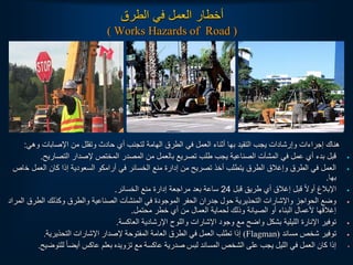 ‫الطرق‬ ‫في‬ ‫العمل‬ ‫أخطار‬
( Works Hazards of Road )
‫وهي‬ ‫اإلصابات‬ ‫من‬ ‫وتقلل‬ ‫حادث‬ ‫أي‬ ‫لتجنب‬ ‫الهامة‬ ‫الطرق‬ ‫في‬ ‫العمل‬ ‫أثناء‬ ‫بها‬ ‫التقيد‬ ‫يجب‬ ‫وإرشادات‬ ‫إجراءات‬ ‫هناك‬
:
•
‫التصاريح‬ ‫إلصدار‬ ‫المختص‬ ‫المصدر‬ ‫من‬ ‫بالعمل‬ ‫تصريع‬ ‫طلب‬ ‫يجب‬ ‫الصناعية‬ ‫المشآت‬ ‫في‬ ‫عمل‬ ‫أي‬ ‫بدء‬ ‫قبل‬
.
•
‫خ‬ ‫العمل‬ ‫كان‬ ‫إذا‬ ‫السعودية‬ ‫أرامكو‬ ‫في‬ ‫الخسائر‬ ‫منع‬ ‫إدارة‬ ‫من‬ ‫تصريح‬ ‫أخذ‬ ‫يتطلب‬ ‫الطرق‬ ‫وإغالق‬ ‫الطرق‬ ‫في‬ ‫العمل‬
‫اص‬
‫بها‬
.
•
‫قبل‬ ‫طريق‬ ‫أي‬ ‫إغالق‬ ‫قبل‬ ‫ا‬‫ل‬‫أو‬ ‫اإلبالغ‬
24
‫الخسائر‬ ‫منع‬ ‫إدارة‬ ‫مراجعة‬ ‫بعد‬ ‫ساعة‬
.
•
‫ا‬ ‫الطرق‬ ‫وكذلك‬ ‫والطرق‬ ‫الصناعية‬ ‫المنشآت‬ ‫في‬ ‫الموجودة‬ ‫الحفر‬ ‫جدران‬ ‫حول‬ ‫التحذيرية‬ ‫واإلشارات‬ ‫الحواجز‬ ‫وضع‬
‫لمراد‬
‫محتمل‬ ‫خطر‬ ‫أي‬ ‫من‬ ‫العمال‬ ‫لحماية‬ ‫وذلك‬ ‫الصيانة‬ ‫أو‬ ‫البناء‬ ‫ألعمال‬ ‫إغالقها‬
.
•
‫العاكسة‬ ‫اإلرشادية‬ ‫واللوح‬ ‫اإلشارات‬ ‫وجود‬ ‫مع‬ ‫واضح‬ ‫بشكل‬ ‫الليلية‬ ‫اإلنارة‬ ‫توفير‬
.
•
‫مساند‬ ‫شخص‬ ‫توفير‬
(Flagman)
‫التحذيرية‬ ‫اإلشارات‬ ‫إلصدار‬ ‫المفتوحة‬ ‫العامة‬ ‫الطرق‬ ‫في‬ ‫العمل‬ ‫تطلب‬ ‫إذا‬
.
•
‫للتوض‬ ً‫ا‬‫أيض‬ ‫عاكس‬ ‫بعلم‬ ‫تزويده‬ ‫مع‬ ‫عاكسة‬ ‫صدرية‬ ‫لبس‬ ‫المساند‬ ‫الشخص‬ ‫على‬ ‫يجب‬ ‫الليل‬ ‫في‬ ‫العمل‬ ‫كان‬ ‫إذا‬
‫يح‬
.
 