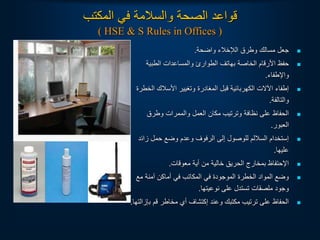‫المكتب‬ ‫في‬ ‫والسالمة‬ ‫الصحة‬ ‫قواعد‬
( HSE & S Rules in Offices )

‫واضحة‬ ‫الإلخالء‬ ‫وطرق‬ ‫مسالك‬ ‫جعل‬
.

‫الطبية‬ ‫والمساعدات‬ ‫الطوارئ‬ ‫بهاتف‬ ‫الخاصة‬ ‫األرقام‬ ‫حفظ‬
‫واإلطفاء‬
.

‫ال‬ ‫األسالك‬ ‫وتغيير‬ ‫المغادرة‬ ‫قبل‬ ‫الكهربائية‬ ‫اآللت‬ ‫إطفاء‬
‫خطرة‬
‫والتالفة‬
.

‫وطرق‬ ‫والممرات‬ ‫العمل‬ ‫مكان‬ ‫وترتيب‬ ‫نظافة‬ ‫على‬ ‫الحفاظ‬
‫العبور‬
.

‫زائ‬ ‫حمل‬ ‫وضع‬ ‫وعدم‬ ‫الرفوف‬ ‫إلى‬ ‫للوصول‬ ‫الساللم‬ ‫إستخدام‬
‫د‬
‫عليها‬
.

‫معوقات‬ ‫أية‬ ‫من‬ ‫خالية‬ ‫الحريق‬ ‫بمخارج‬ ‫اإلحتفاظ‬
.

‫مع‬ ‫آمنة‬ ‫أماكن‬ ‫في‬ ‫المكاتب‬ ‫في‬ ‫الموجودة‬ ‫الخطرة‬ ‫المواد‬ ‫وضع‬
‫نوعيتها‬ ‫على‬ ‫تستدل‬ ‫ملصقات‬ ‫وجود‬
.

‫ب‬ ‫قم‬ ‫مخاطر‬ ‫أي‬ ‫إكتشاف‬ ‫وعند‬ ‫مكتبك‬ ‫ترتيب‬ ‫على‬ ‫الحفاظ‬
‫إزالتها‬
.
 