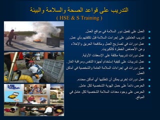 ‫والبيئة‬ ‫والسالمة‬ ‫الصحة‬ ‫قواعد‬ ‫على‬ ‫التدريب‬
( HSE & S Training )

‫العمل‬ ‫مواقع‬ ‫في‬ ‫السالمة‬ ‫دور‬ ‫تفعيل‬ ‫على‬ ‫العمل‬
.

‫بأي‬ ‫تكلفتهم‬ ‫قبل‬ ‫السالمة‬ ‫إجراءت‬ ‫على‬ ‫العاملين‬ ‫تدريب‬
‫عمل‬
.

‫واإلخالء‬ ‫الحريق‬ ‫ومكافحة‬ ‫العمل‬ ‫تصاريح‬ ‫في‬ ‫دورات‬ ‫عمل‬
‫كالكبريت‬ ‫الخطرة‬ ‫األحماض‬ ‫وعن‬
.

‫األولية‬ ‫اإلسعفات‬ ‫على‬ ‫مكثفة‬ ‫تدريبية‬ ‫دورات‬ ‫عمل‬
.

‫ومراق‬ ‫التنفس‬ ‫أجهزة‬ ‫إستخدام‬ ‫كيفية‬ ‫على‬ ‫تدريبات‬ ‫عمل‬
‫الغاز‬ ‫بة‬
.

‫أماكن‬ ‫في‬ ‫والشخصية‬ ‫العامة‬ ‫السالمة‬ ‫إجراءات‬ ‫في‬ ‫دورات‬ ‫عمل‬
‫العمل‬
.

‫محدده‬ ‫أماكن‬ ‫أي‬ ‫تتطلبها‬ ‫أن‬ ‫يمكن‬ ‫إخرى‬ ‫دورات‬ ‫عمل‬
.

‫عامل‬ ‫لكل‬ ‫الشخصية‬ ‫الهوية‬ ‫حمل‬ ‫على‬ ‫ا‬‫ا‬‫دائم‬ ‫الحرص‬
.

‫في‬ ‫عامل‬ ‫لكل‬ ‫الشخصية‬ ‫السالمة‬ ‫معدات‬ ‫وجود‬ ‫على‬ ‫الحرص‬
‫الموقع‬
.
 