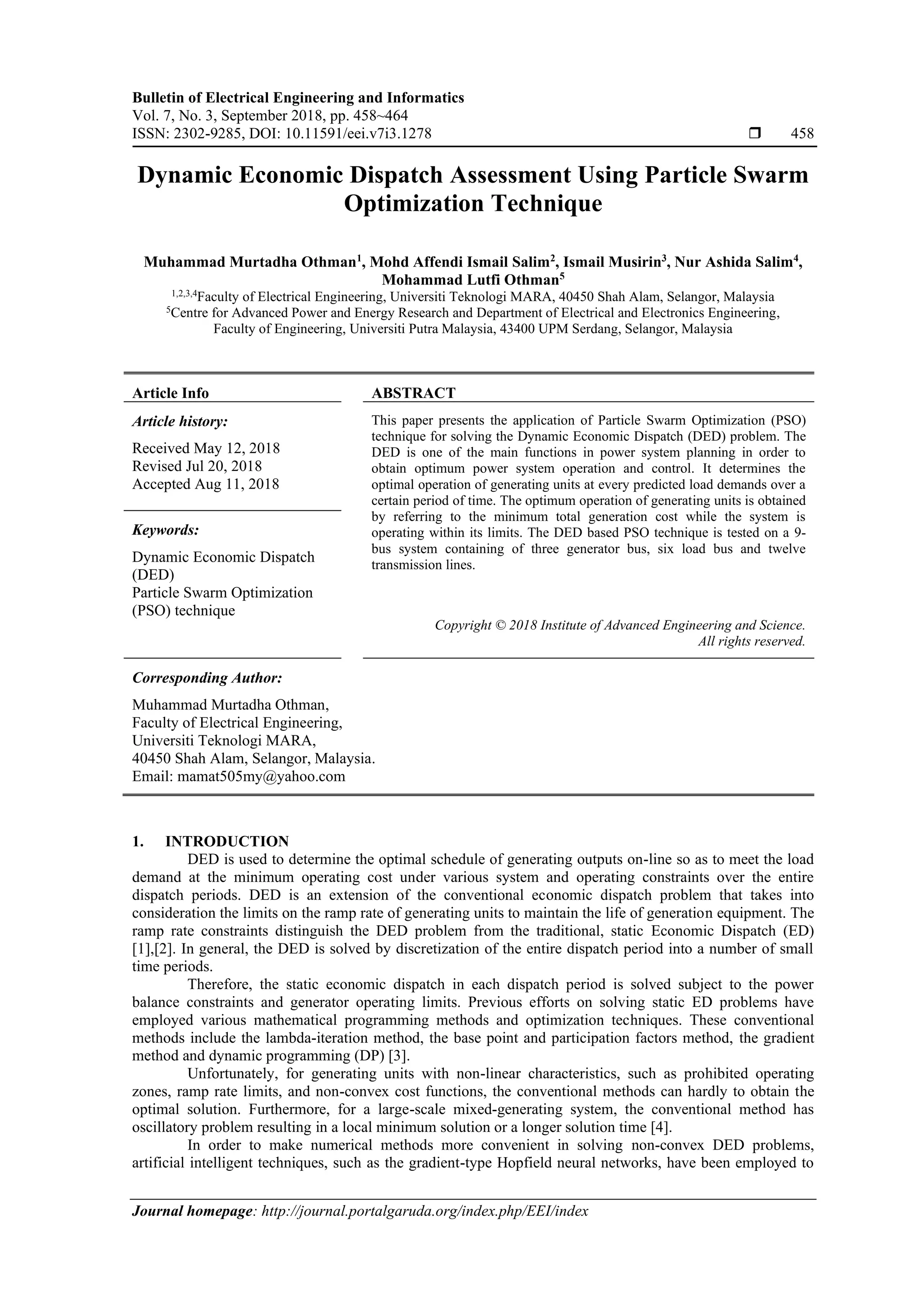 Bulletin of Electrical Engineering and Informatics Vol. 7, No. 3, September 2018, pp. 458~464 ISSN: 2302-9285, DOI: 10.11591/eei.v7i3.1278  458 Journal homepage: http://journal.portalgaruda.org/index.php/EEI/index Dynamic Economic Dispatch Assessment Using Particle Swarm Optimization Technique Muhammad Murtadha Othman1 , Mohd Affendi Ismail Salim2 , Ismail Musirin3 , Nur Ashida Salim4 , Mohammad Lutfi Othman5 1,2,3,4 Faculty of Electrical Engineering, Universiti Teknologi MARA, 40450 Shah Alam, Selangor, Malaysia 5 Centre for Advanced Power and Energy Research and Department of Electrical and Electronics Engineering, Faculty of Engineering, Universiti Putra Malaysia, 43400 UPM Serdang, Selangor, Malaysia Article Info ABSTRACT Article history: Received May 12, 2018 Revised Jul 20, 2018 Accepted Aug 11, 2018 This paper presents the application of Particle Swarm Optimization (PSO) technique for solving the Dynamic Economic Dispatch (DED) problem. The DED is one of the main functions in power system planning in order to obtain optimum power system operation and control. It determines the optimal operation of generating units at every predicted load demands over a certain period of time. The optimum operation of generating units is obtained by referring to the minimum total generation cost while the system is operating within its limits. The DED based PSO technique is tested on a 9- bus system containing of three generator bus, six load bus and twelve transmission lines. Keywords: Dynamic Economic Dispatch (DED) Particle Swarm Optimization (PSO) technique Copyright © 2018 Institute of Advanced Engineering and Science. All rights reserved. Corresponding Author: Muhammad Murtadha Othman, Faculty of Electrical Engineering, Universiti Teknologi MARA, 40450 Shah Alam, Selangor, Malaysia. Email: mamat505my@yahoo.com 1. INTRODUCTION DED is used to determine the optimal schedule of generating outputs on-line so as to meet the load demand at the minimum operating cost under various system and operating constraints over the entire dispatch periods. DED is an extension of the conventional economic dispatch problem that takes into consideration the limits on the ramp rate of generating units to maintain the life of generation equipment. The ramp rate constraints distinguish the DED problem from the traditional, static Economic Dispatch (ED) [1],[2]. In general, the DED is solved by discretization of the entire dispatch period into a number of small time periods. Therefore, the static economic dispatch in each dispatch period is solved subject to the power balance constraints and generator operating limits. Previous efforts on solving static ED problems have employed various mathematical programming methods and optimization techniques. These conventional methods include the lambda-iteration method, the base point and participation factors method, the gradient method and dynamic programming (DP) [3]. Unfortunately, for generating units with non-linear characteristics, such as prohibited operating zones, ramp rate limits, and non-convex cost functions, the conventional methods can hardly to obtain the optimal solution. Furthermore, for a large-scale mixed-generating system, the conventional method has oscillatory problem resulting in a local minimum solution or a longer solution time [4]. In order to make numerical methods more convenient in solving non-convex DED problems, artificial intelligent techniques, such as the gradient-type Hopfield neural networks, have been employed to 
