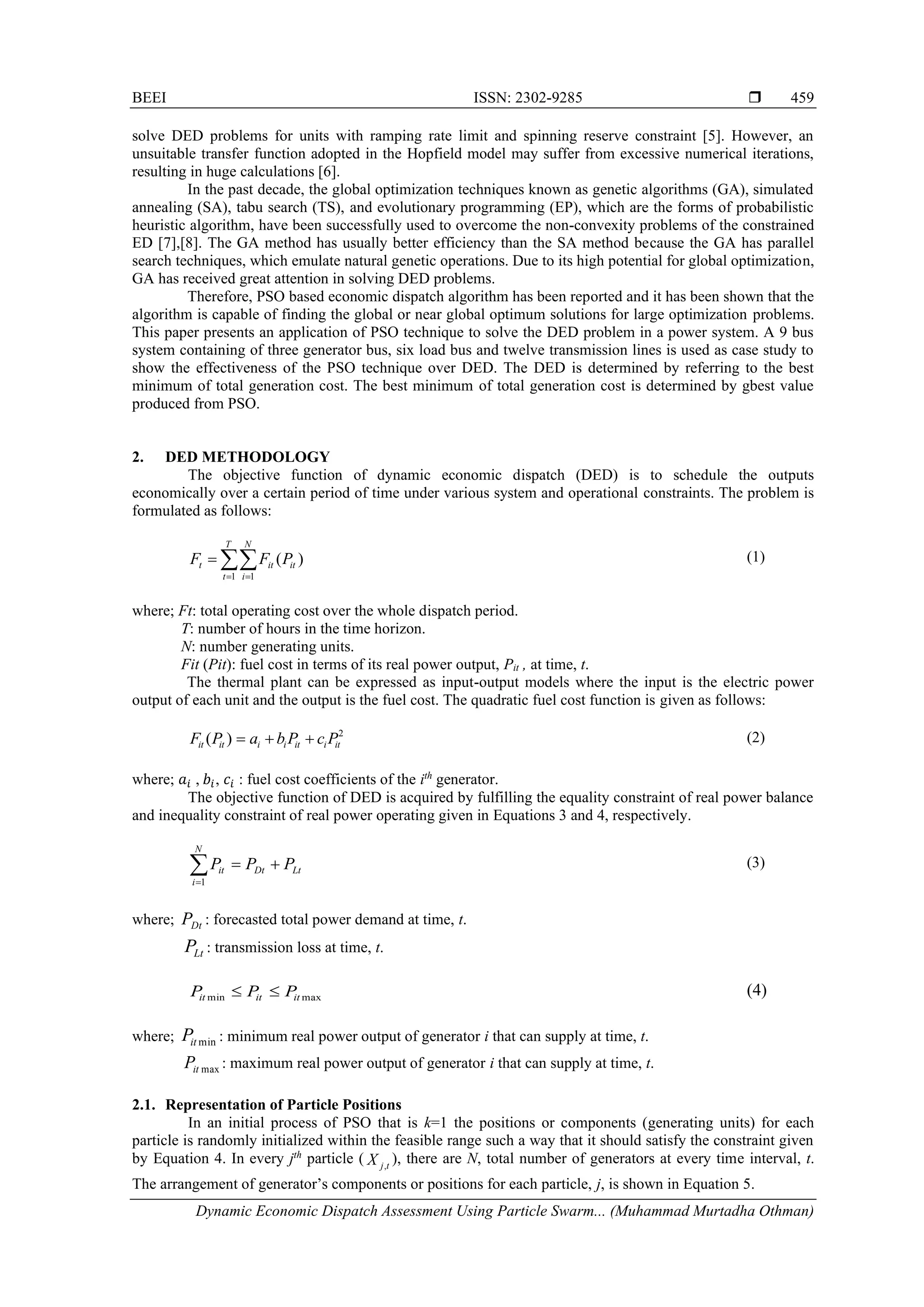 BEEI ISSN: 2302-9285  Dynamic Economic Dispatch Assessment Using Particle Swarm... (Muhammad Murtadha Othman) 459 solve DED problems for units with ramping rate limit and spinning reserve constraint [5]. However, an unsuitable transfer function adopted in the Hopfield model may suffer from excessive numerical iterations, resulting in huge calculations [6]. In the past decade, the global optimization techniques known as genetic algorithms (GA), simulated annealing (SA), tabu search (TS), and evolutionary programming (EP), which are the forms of probabilistic heuristic algorithm, have been successfully used to overcome the non-convexity problems of the constrained ED [7],[8]. The GA method has usually better efficiency than the SA method because the GA has parallel search techniques, which emulate natural genetic operations. Due to its high potential for global optimization, GA has received great attention in solving DED problems. Therefore, PSO based economic dispatch algorithm has been reported and it has been shown that the algorithm is capable of finding the global or near global optimum solutions for large optimization problems. This paper presents an application of PSO technique to solve the DED problem in a power system. A 9 bus system containing of three generator bus, six load bus and twelve transmission lines is used as case study to show the effectiveness of the PSO technique over DED. The DED is determined by referring to the best minimum of total generation cost. The best minimum of total generation cost is determined by gbest value produced from PSO. 2. DED METHODOLOGY The objective function of dynamic economic dispatch (DED) is to schedule the outputs economically over a certain period of time under various system and operational constraints. The problem is formulated as follows:  = = = T t N i it it t P F F 1 1 ) ( (1) where; Ft: total operating cost over the whole dispatch period. T: number of hours in the time horizon. N: number generating units. Fit (Pit): fuel cost in terms of its real power output, Pit , at time, t. The thermal plant can be expressed as input-output models where the input is the electric power output of each unit and the output is the fuel cost. The quadratic fuel cost function is given as follows: 2 ) ( it i it i i it it P c P b a P F + + = (2) where; 𝑎𝑖 , 𝑏𝑖, 𝑐𝑖 : fuel cost coefficients of the ith generator. The objective function of DED is acquired by fulfilling the equality constraint of real power balance and inequality constraint of real power operating given in Equations 3 and 4, respectively. Lt Dt N i it P P P + =  =1 (3) where; Dt P : forecasted total power demand at time, t. Lt P : transmission loss at time, t. max min it it it P P P   (4) where; min it P : minimum real power output of generator i that can supply at time, t. max it P : maximum real power output of generator i that can supply at time, t. 2.1. Representation of Particle Positions In an initial process of PSO that is k=1 the positions or components (generating units) for each particle is randomly initialized within the feasible range such a way that it should satisfy the constraint given by Equation 4. In every jth particle ( t j X , ), there are N, total number of generators at every time interval, t. The arrangement of generator’s components or positions for each particle, j, is shown in Equation 5. 