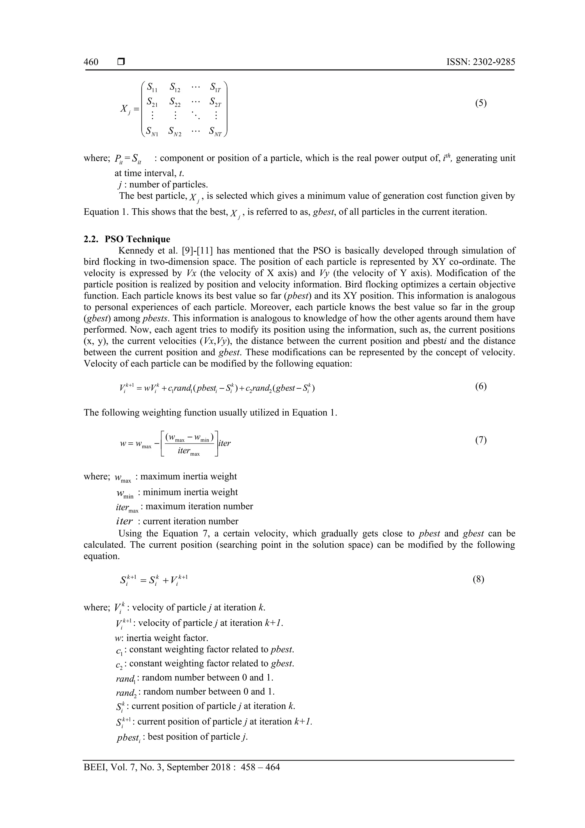  ISSN: 2302-9285 BEEI, Vol. 7, No. 3, September 2018 : 458 – 464 460               = NT N N T T j S S S S S S S S S X        2 1 2 22 21 1 12 11 (5) where; it P = it S : component or position of a particle, which is the real power output of, ith , generating unit at time interval, t. j : number of particles. The best particle, j X , is selected which gives a minimum value of generation cost function given by Equation 1. This shows that the best, j X , is referred to as, gbest, of all particles in the current iteration. 2.2. PSO Technique Kennedy et al. [9]-[11] has mentioned that the PSO is basically developed through simulation of bird flocking in two-dimension space. The position of each particle is represented by XY co-ordinate. The velocity is expressed by Vx (the velocity of X axis) and Vy (the velocity of Y axis). Modification of the particle position is realized by position and velocity information. Bird flocking optimizes a certain objective function. Each particle knows its best value so far (pbest) and its XY position. This information is analogous to personal experiences of each particle. Moreover, each particle knows the best value so far in the group (gbest) among pbests. This information is analogous to knowledge of how the other agents around them have performed. Now, each agent tries to modify its position using the information, such as, the current positions (x, y), the current velocities (Vx,Vy), the distance between the current position and pbesti and the distance between the current position and gbest. These modifications can be represented by the concept of velocity. Velocity of each particle can be modified by the following equation: ) ( ) ( 2 2 1 1 1 k i k i i k i k i S gbest rand c S pbest rand c wV V − + − + = + (6) The following weighting function usually utilized in Equation 1. iter iter w w w w       − − = max min max max ) ( (7) where; max w : maximum inertia weight min w : minimum inertia weight max iter : maximum iteration number iter : current iteration number Using the Equation 7, a certain velocity, which gradually gets close to pbest and gbest can be calculated. The current position (searching point in the solution space) can be modified by the following equation. 1 1 + + + = k i k i k i V S S (8) where; k i V : velocity of particle j at iteration k. 1 + k i V : velocity of particle j at iteration k+1. w: inertia weight factor. 1 c : constant weighting factor related to pbest. 2 c : constant weighting factor related to gbest. 1 rand : random number between 0 and 1. 2 rand : random number between 0 and 1. k i S : current position of particle j at iteration k. 1 + k i S : current position of particle j at iteration k+1. i pbest : best position of particle j. 
