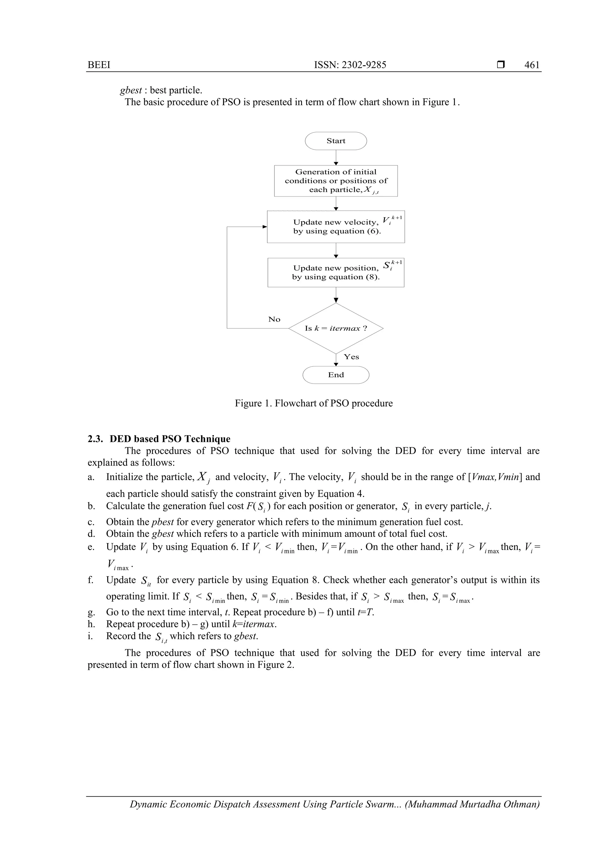 BEEI ISSN: 2302-9285  Dynamic Economic Dispatch Assessment Using Particle Swarm... (Muhammad Murtadha Othman) 461 gbest : best particle. The basic procedure of PSO is presented in term of flow chart shown in Figure 1. Start Generation of initial conditions or positions of each particle, Update new velocity, by using equation (6). Update new position, by using equation (8). Is k = itermax ? Yes No 1 + k i V 1 + k i S End t j X , Figure 1. Flowchart of PSO procedure 2.3. DED based PSO Technique The procedures of PSO technique that used for solving the DED for every time interval are explained as follows: a. Initialize the particle, j X and velocity, i V . The velocity, i V should be in the range of [Vmax,Vmin] and each particle should satisfy the constraint given by Equation 4. b. Calculate the generation fuel cost F( i S ) for each position or generator, i S in every particle, j. c. Obtain the pbest for every generator which refers to the minimum generation fuel cost. d. Obtain the gbest which refers to a particle with minimum amount of total fuel cost. e. Update i V by using Equation 6. If i V < min i V then, i V = min i V . On the other hand, if i V > max i V then, i V = max i V . f. Update it S for every particle by using Equation 8. Check whether each generator’s output is within its operating limit. If i S < min i S then, i S = min i S . Besides that, if i S > max i S then, i S = max i S . g. Go to the next time interval, t. Repeat procedure b) – f) until t=T. h. Repeat procedure b) – g) until k=itermax. i. Record the t i S , which refers to gbest. The procedures of PSO technique that used for solving the DED for every time interval are presented in term of flow chart shown in Figure 2. 